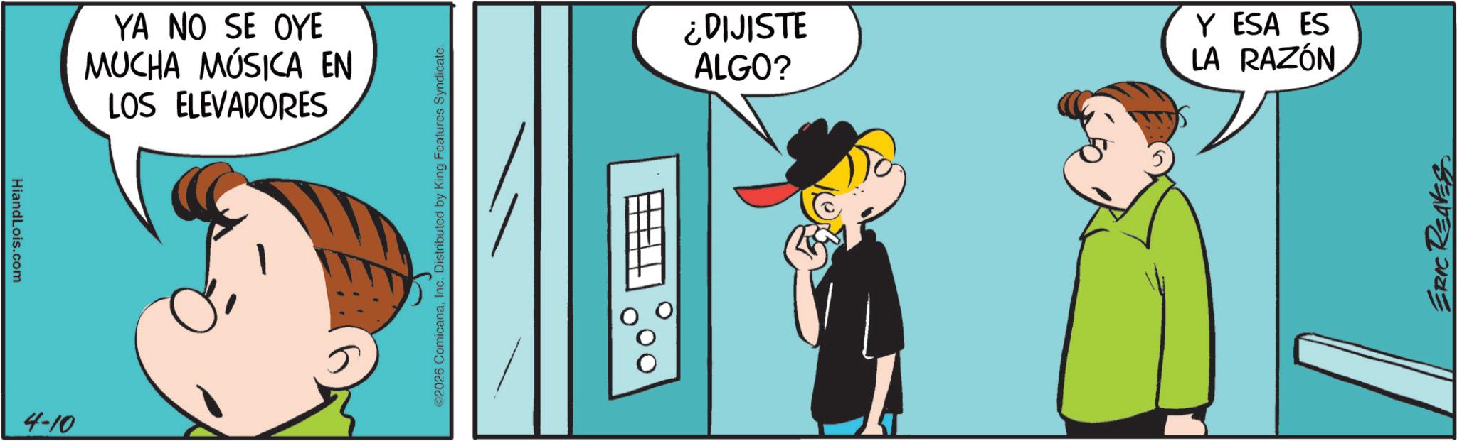 Sharing OCR: HiandLois.com 4-10 YA NO SE OYE MUCHA MÚSICA EN LOS ELEVADORES 2026 ComicanaInc. Distributed by King Features Syndicate. ¿DIJISTE ALGO? Y ESA ES LA RAZÓN ERIC REAVES HiandLois.com 4-10 YA NO SE OYE MUCHA MÚSICA EN LOS ELEVADORES 2026 ComicanaInc. Distributed by King Features Syndicate . ¿ DIJISTE ALGO ? Y ESA ES LA RAZÓN ERIC REAVES