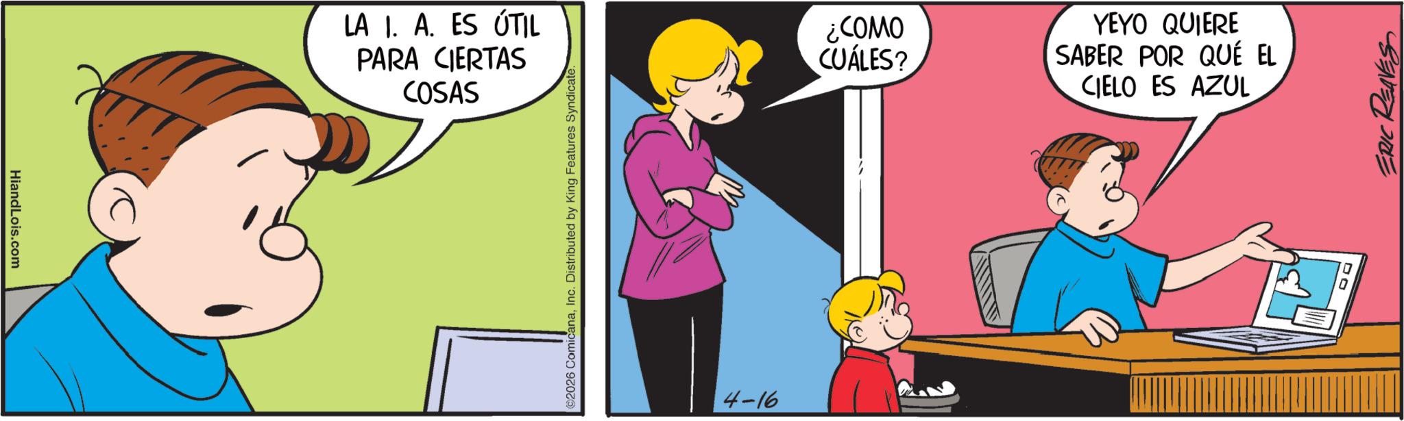 Fictional character OCR: HiandLois.com LA I. A. ES ÚTIL PARA CIERTAS COSAS ©2026 ComicanaInc. Distributed by King Features Syndicate. 4-16 OWO>? CUÁLES? YEYO QUIERE SABER POR QUÉ EL CIELO ES AZUL ERIC REAVES HiandLois.com LA I. A. ES ÚTIL PARA CIERTAS COSAS © 2026 ComicanaInc. Distributed by King Features Syndicate . 4-16 OWO > ? CUÁLES ? YEYO QUIERE SABER POR QUÉ EL CIELO ES AZUL ERIC REAVES