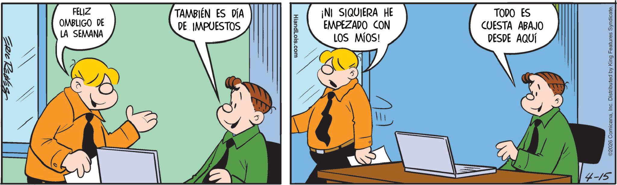 Pleased OCR: ERIC REVEST FELIZ OMBLIGO DE LA SEMANA TAMBIÉN ES DÍA DE IMPUESTOS HiandLois.com ¡NI SIQUIERA HE EMPEZADO CON LOS MÍOS! TODO ES CUESTA ABAJO DESDE AQUÍ EL ©2026 ComicanaInc. Distributed by King Features Syndicate. 4-15 ERIC REVEST FELIZ OMBLIGO DE LA SEMANA TAMBIÉN ES DÍA DE IMPUESTOS HiandLois.com ¡ NI SIQUIERA HE EMPEZADO CON LOS MÍOS ! TODO ES CUESTA ABAJO DESDE AQUÍ EL © 2026 ComicanaInc. Distributed by King Features Syndicate . 4-15