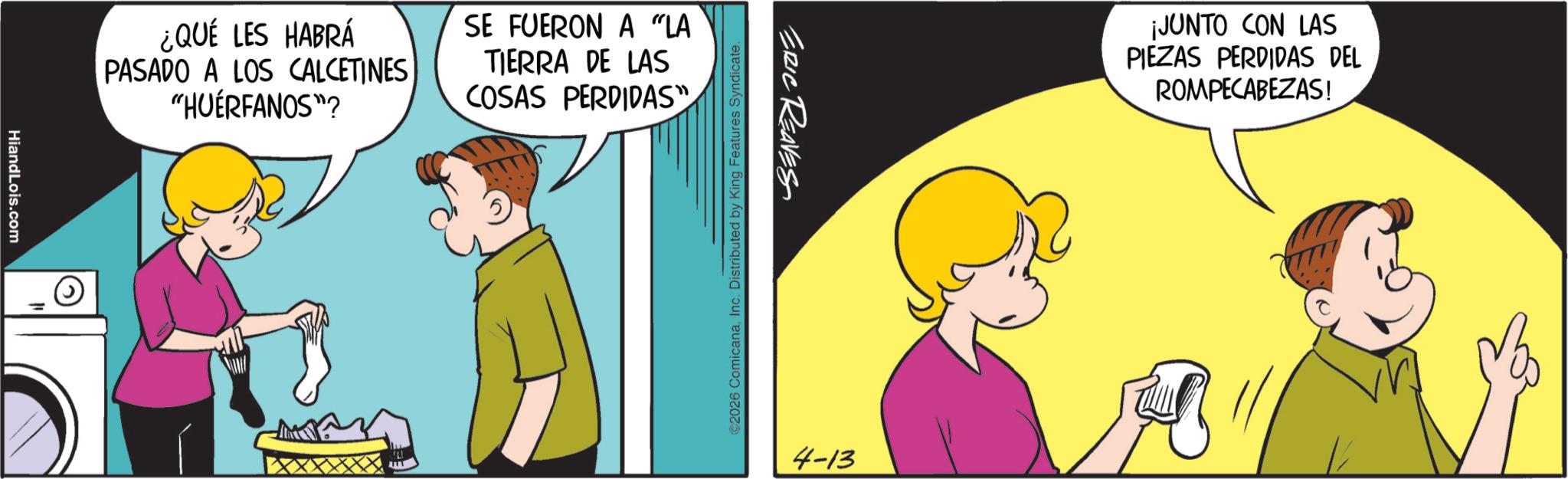 Animated cartoon OCR: HiandLois.com ¿QUÉ LES HABRÁ PASADO A LOS CALCETINES "HUÉRFANOS"? SE FUERON A "LA TIERRA DE LAS COSAS PERDIDAS" ERIC REAVES ©2026 ComicanaInc. Distributed by King Features Syndicate. 4-13 ¡JUNTO CON LAS PIEZAS PERDIDAS DEL ROMPECABEZAS! HiandLois.com ¿ QUÉ LES HABRÁ PASADO A LOS CALCETINES " HUÉRFANOS " ? SE FUERON A " LA TIERRA DE LAS COSAS PERDIDAS " ERIC REAVES © 2026 ComicanaInc. Distributed by King Features Syndicate . 4-13 ¡ JUNTO CON LAS PIEZAS PERDIDAS DEL ROMPECABEZAS !