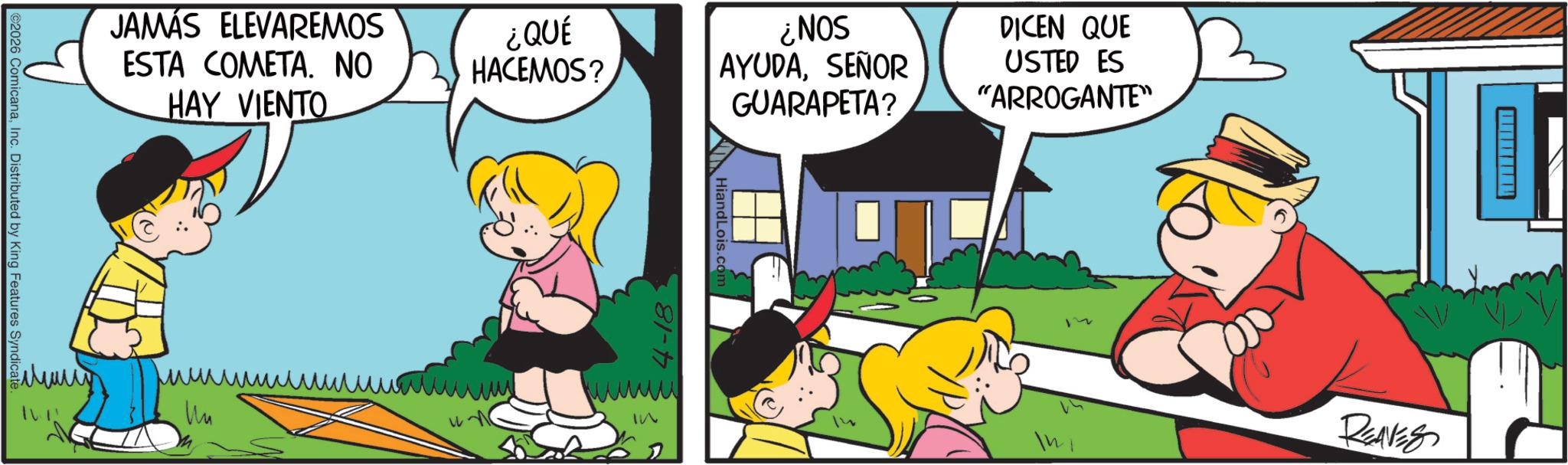 Pleased OCR: JAMÁS ELEVAREMOS ESTA COMETA. NO HAY VIENTO 2026 ComicanaInc. Distributed by King Features Syndicate ??? ¿QUÉ HACEMOS? HiandLois.co ¿NOS AYUDASEÑOR GUARAPETA? DICEN QUE USTED ES "ARROGANTE" T 2 12 In REAVES 81-17 JAMÁS ELEVAREMOS ESTA COMETA . NO HAY VIENTO 2026 ComicanaInc. Distributed by King Features Syndicate ??? ¿ QUÉ HACEMOS ? HiandLois.co ¿ NOS AYUDASEÑOR GUARAPETA ? DICEN QUE USTED ES " ARROGANTE " T 2 12 In REAVES 81-17
