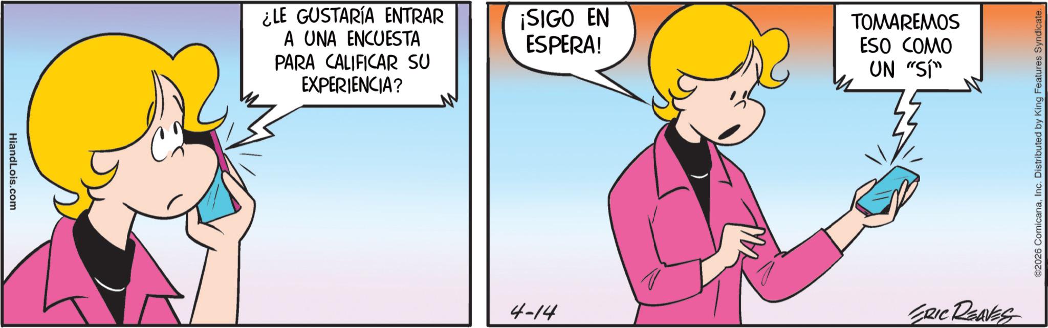 Happiness OCR: HiandLois.com ¿LE GUSTARÍA ENTRAR A UNA ENCUESTA PARA CALIFICAR SU EXPERIENCIA? ¡SIGO EN ESPERA! 4-14 TOMAREMOS ESO COMO UN "SI" ERIC REAVES ©2026 ComicanaInc. Distributed by King Features Syndicate. HiandLois.com ¿ LE GUSTARÍA ENTRAR A UNA ENCUESTA PARA CALIFICAR SU EXPERIENCIA ? ¡ SIGO EN ESPERA ! 4-14 TOMAREMOS ESO COMO UN " SI " ERIC REAVES © 2026 ComicanaInc. Distributed by King Features Syndicate .