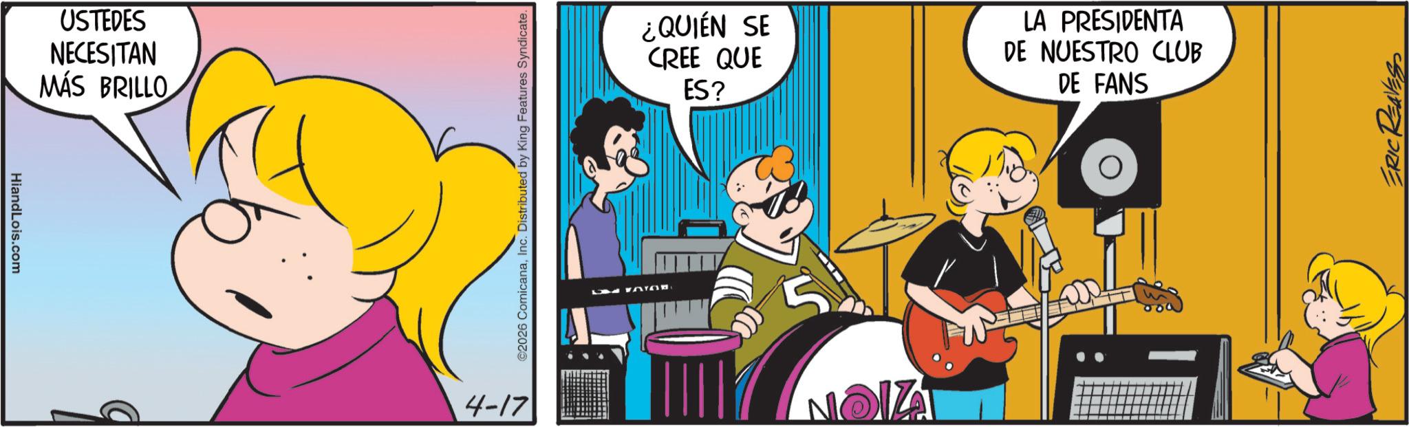 Pleased OCR: HiandLois.com USTEDES NECESITAN MÁS BRILLO q ©2026 ComicanaInc. Distributed by King Features Syndicate. 4-17 ¿QUIÉN SE CREE QUE ES? LA PRESIDENTA DE NUESTRO CLUB DE FANS ZION ERIC REAVES HiandLois.com USTEDES NECESITAN MÁS BRILLO q © 2026 ComicanaInc. Distributed by King Features Syndicate . 4-17 ¿ QUIÉN SE CREE QUE ES ? LA PRESIDENTA DE NUESTRO CLUB DE FANS ZION ERIC REAVES