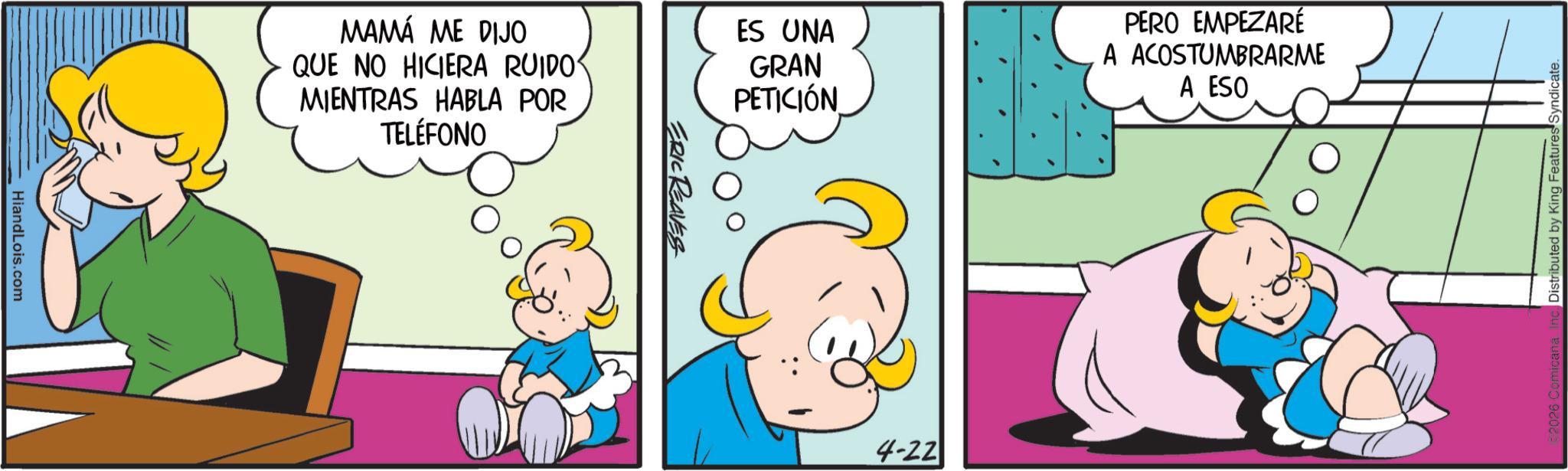Fictional character OCR: HiandLois.com MAMÁ ME DIJO QUE NO HICIERA RUIDO MIENTRAS HABLA POR TELÉFONO ES UNA GRAN PETICIÓN PERO EMPEZARÉ A ACOSTUMBRARME A ESO ERIC REAVES 4-22 Distributed by King Features Syndicate. HiandLois.com MAMÁ ME DIJO QUE NO HICIERA RUIDO MIENTRAS HABLA POR TELÉFONO ES UNA GRAN PETICIÓN PERO EMPEZARÉ A ACOSTUMBRARME A ESO ERIC REAVES 4-22 Distributed by King Features Syndicate .