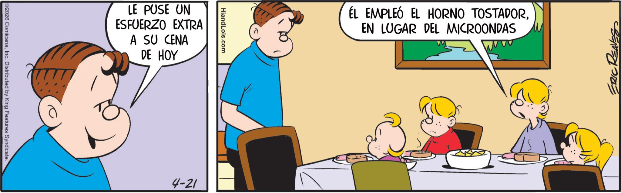 Interaction OCR: 2026 ComicanaInc. Distributed by King Features Syndicate. LE PUSE UN ESFUERZO EXTRA A SU CENA DE HOY HiandLois.com 4-21 ÉL EMPLEÓ EL HORNO TOSTADOREN LUGAR DEL MICROONDAS ERIC REAL 2026 ComicanaInc. Distributed by King Features Syndicate . LE PUSE UN ESFUERZO EXTRA A SU CENA DE HOY HiandLois.com 4-21 ÉL EMPLEÓ EL HORNO TOSTADOREN LUGAR DEL MICROONDAS ERIC REAL