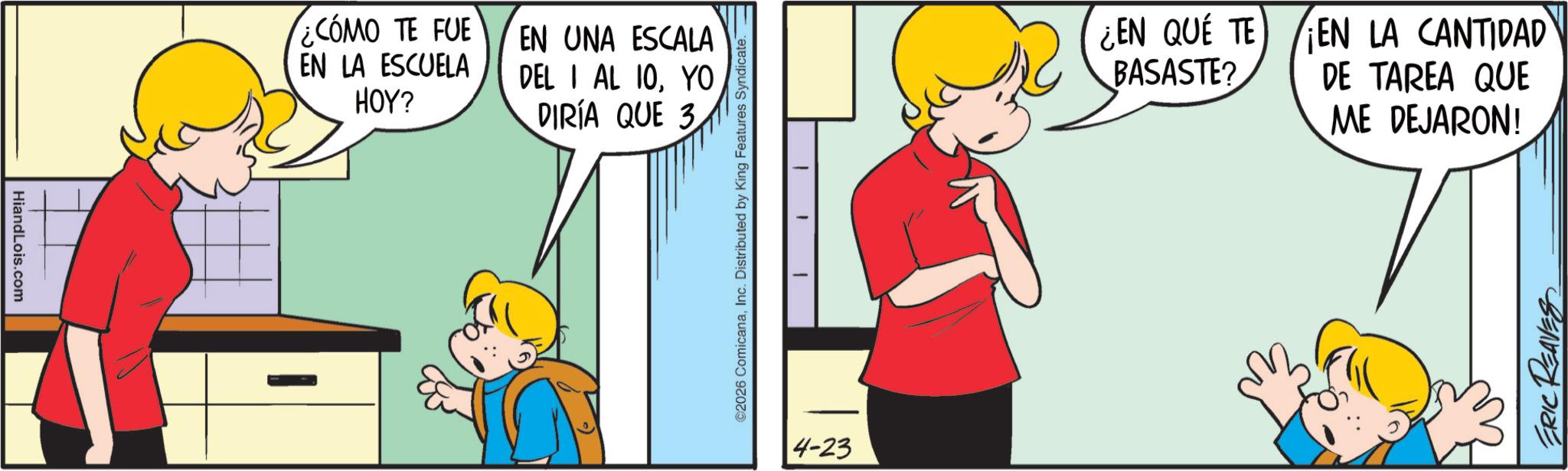 Happiness OCR: HiandLois.com ¿CÓMO TE FUE EN UNA ESCALA EN LA ESCUELA HOY? DEL I AL 10YO DIRÍA QUE 3 ©2026 ComicanaInc. Distributed by King Features Syndicate. 1 4-23 ¿EN QUÉ TE BASASTE? EN LA CANTIDAD DE TAREA QUE ME DEJARON! ERIC REAVES HiandLois.com ¿ CÓMO TE FUE EN UNA ESCALA EN LA ESCUELA HOY ? DEL I AL 10YO DIRÍA QUE 3 © 2026 ComicanaInc. Distributed by King Features Syndicate . 1 4-23 ¿ EN QUÉ TE BASASTE ? EN LA CANTIDAD DE TAREA QUE ME DEJARON ! ERIC REAVES