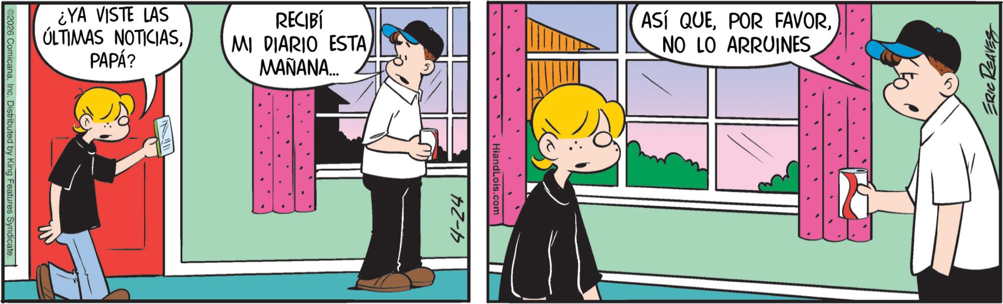 Animated cartoon OCR: ©2026 ComicanaInc. Distributed by King Features Syndicate. ¿YA VISTE LAS ÚLTIMAS NOTICIASPAPÁ? RECIBÍ MI DIARIO ESTA MAÑANA... 4-24 HiandLois.com ASÍ QUENO LO ARRUINES ERIC REAVES © 2026 ComicanaInc. Distributed by King Features Syndicate . ¿ YA VISTE LAS ÚLTIMAS NOTICIASPAPÁ ? RECIBÍ MI DIARIO ESTA MAÑANA ... 4-24 HiandLois.com ASÍ QUEPOR FAVORNO LO ARRUINES ERIC REAVES