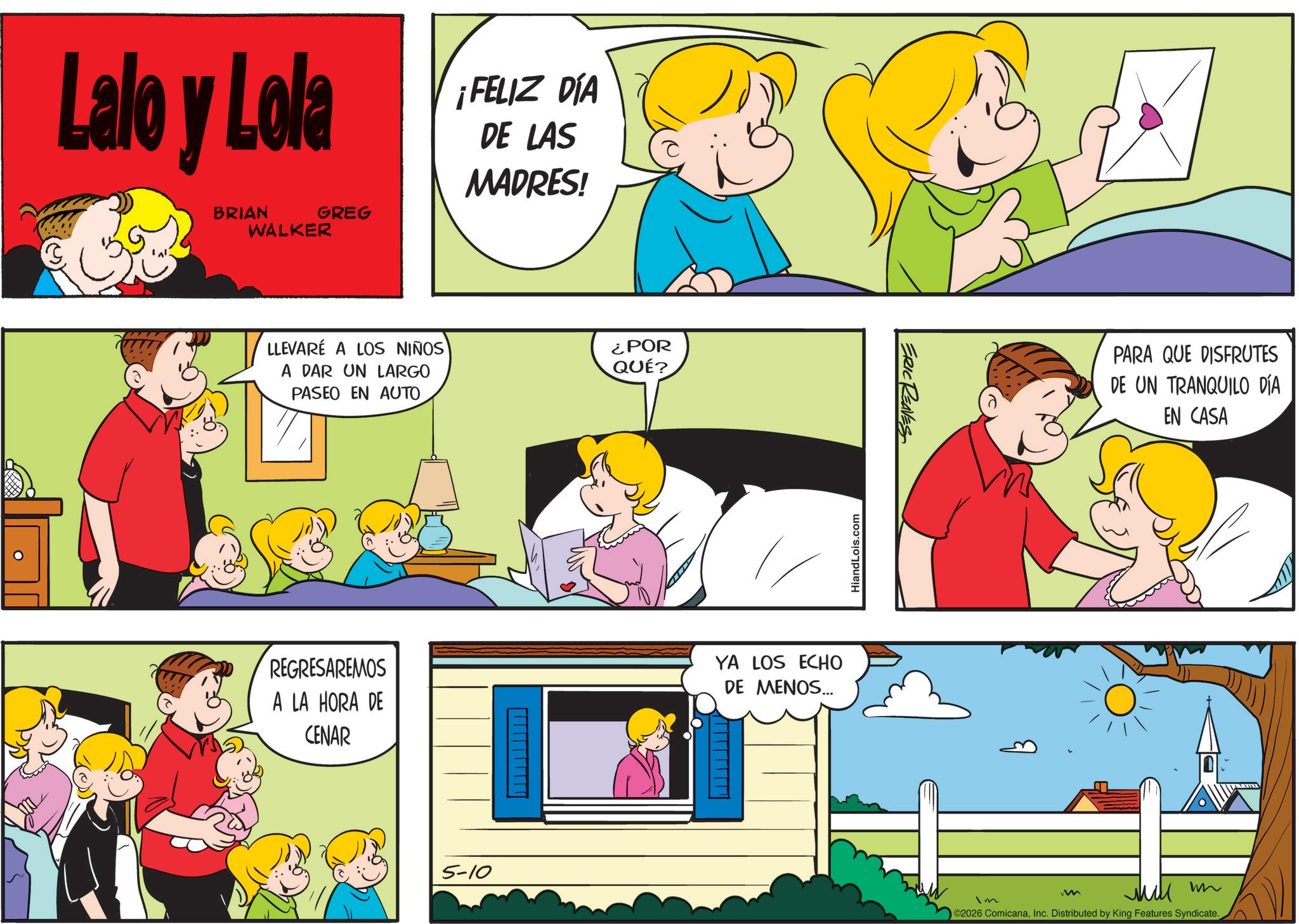 Fiction OCR: Lalo y Lola BRIAN WALKER GREG LLEVARE A LOS NIÑOS A DAR UN LARGO PASEO EN AUTO ¡FELIZ DÍA DE LAS MADRES! ¿POR QUÉ? REGRESAREMOS A LA HORA DE CENAR YA LOS ECHO DE MENOS... 5-10 HiandLois.com ERIC REAVES Im m PARA QUE DISFRUTES DE UN TRANQUILO DÍA EN CASA wn ©2026 ComicanaInc. Distributed by King Features Syndicate. Lalo y Lola BRIAN WALKER GREG LLEVARE A LOS NIÑOS A DAR UN LARGO PASEO EN AUTO ¡ FELIZ DÍA DE LAS MADRES ! ¿ POR QUÉ ? REGRESAREMOS A LA HORA DE CENAR YA LOS ECHO DE MENOS ... 5-10 HiandLois.com ERIC REAVES Im m PARA QUE DISFRUTES DE UN TRANQUILO DÍA EN CASA wn © 2026 ComicanaInc. Distributed by King Features Syndicate .