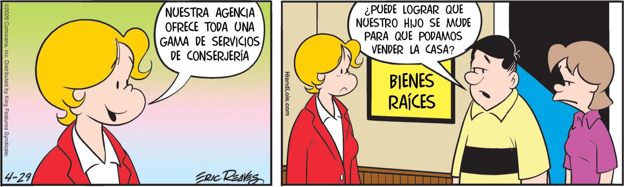 Gesture OCR: ©2026 ComicanaInc. Distributed by King Features Syndicate. NUESTRA AGENCIA OFRECE TODA UNA GAMA DE SERVICIOS DE CONSERJERÍA HiandLois.com ¿PUEDE LOGRAR QUE NUESTRO HIJO SE MUDE PARA QUE PODAMOS VENDER LA CASA? BIENES RAÍCES 4-29 ERIC REAVES © 2026 ComicanaInc. Distributed by King Features Syndicate . NUESTRA AGENCIA OFRECE TODA UNA GAMA DE SERVICIOS DE CONSERJERÍA HiandLois.com ¿ PUEDE LOGRAR QUE NUESTRO HIJO SE MUDE PARA QUE PODAMOS VENDER LA CASA ? BIENES RAÍCES 4-29 ERIC REAVES