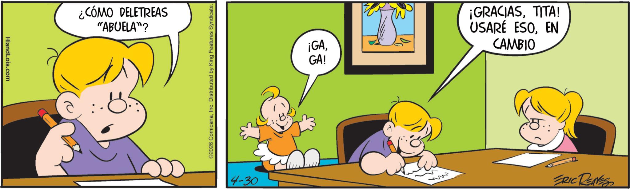 Comics OCR: HiandLois.com ¿CÓMO DELETREAS "ABUELA"? ©2026 ComicanaInc. Distributed by King Features Syndicate. 4-30 ¡GAGA! ¡GRACIASTITA! USARÉ ESOEN CAMBIO M ERIC RENNES HiandLois.com ¿ CÓMO DELETREAS " ABUELA " ? © 2026 ComicanaInc. Distributed by King Features Syndicate . 4-30 ¡ GAGA ! ¡ GRACIASTITA ! USARÉ ESOEN CAMBIO M ERIC RENNES