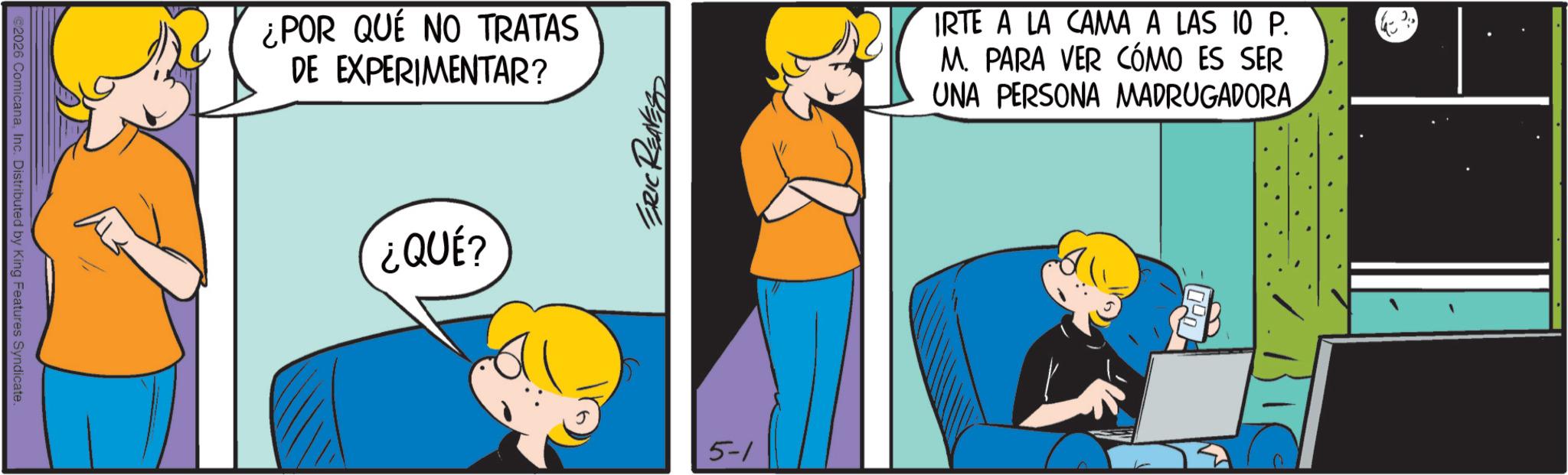 Pleased OCR: ©2026 ComicanaInc. Distributed by King Features Syndicate. ¿POR QUE NO TRATAS DE EXPERIMENTAR? ¿QUÉ? ERIC REAVES 5-1 IRTE A LA CAMA A LAS 10 P. M. PARA VER CÓMO ES SER UNA PERSONA MADRUGADORA © 2026 ComicanaInc. Distributed by King Features Syndicate . ¿ POR QUE NO TRATAS DE EXPERIMENTAR ? ¿ QUÉ ? ERIC REAVES 5-1 IRTE A LA CAMA A LAS 10 P. M. PARA VER CÓMO ES SER UNA PERSONA MADRUGADORA