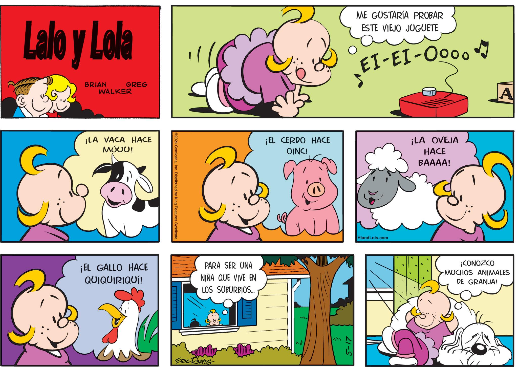 Comic book OCR: Lalo y Lola BRIAN WALKER GREG ¡LA VACA HACE ????! ¡EL GALLO HACE QUIQUIRIQUÍ! ©2026 ComicanaInc. Distributed by King Features Syndicate. PARA SER UNA NIÑA QUE VIVE EN LOS SUBURBIOS... ERIC REAVES ME GUSTARÍA PROBAR ESTE VIEJO JUGUETE EI-EI-0000 ¡EL CERDO HACE OINC! ¡LA OVEJA HACE BAAAA! M 5-17 HiandLois.com A ¡CONOZCO MUCHOS ANIMALES DE GRANJA! Lalo y Lola BRIAN WALKER GREG ¡ LA VACA HACE ???? ! ¡ EL GALLO HACE QUIQUIRIQUÍ ! © 2026 ComicanaInc. Distributed by King Features Syndicate . PARA SER UNA NIÑA QUE VIVE EN LOS SUBURBIOS ... ERIC REAVES ME GUSTARÍA PROBAR ESTE VIEJO JUGUETE EI - EI - 0000 ¡ EL CERDO HACE OINC ! ¡ LA OVEJA HACE BAAAA ! M 5-17 HiandLois.com A ¡ CONOZCO MUCHOS ANIMALES DE GRANJA !