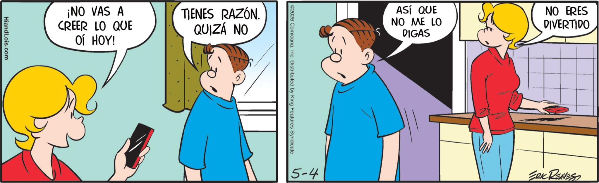 Animation OCR: HiandLois.com ¡NO VAS A CREER LO QUE ?? ???! TIENES RAZÓN. QUIZÁ NO ©2026 ComicanaInc. Distributed by King Features Syndicate. ASÍ QUE NO ME LO DIGAS NO ERES DIVERTIDO 5-4 ERIC RENNESS HiandLois.com ¡ NO VAS A CREER LO QUE ?? ??? ! TIENES RAZÓN . QUIZÁ NO © 2026 ComicanaInc. Distributed by King Features Syndicate . ASÍ QUE NO ME LO DIGAS NO ERES DIVERTIDO 5-4 ERIC RENNESS