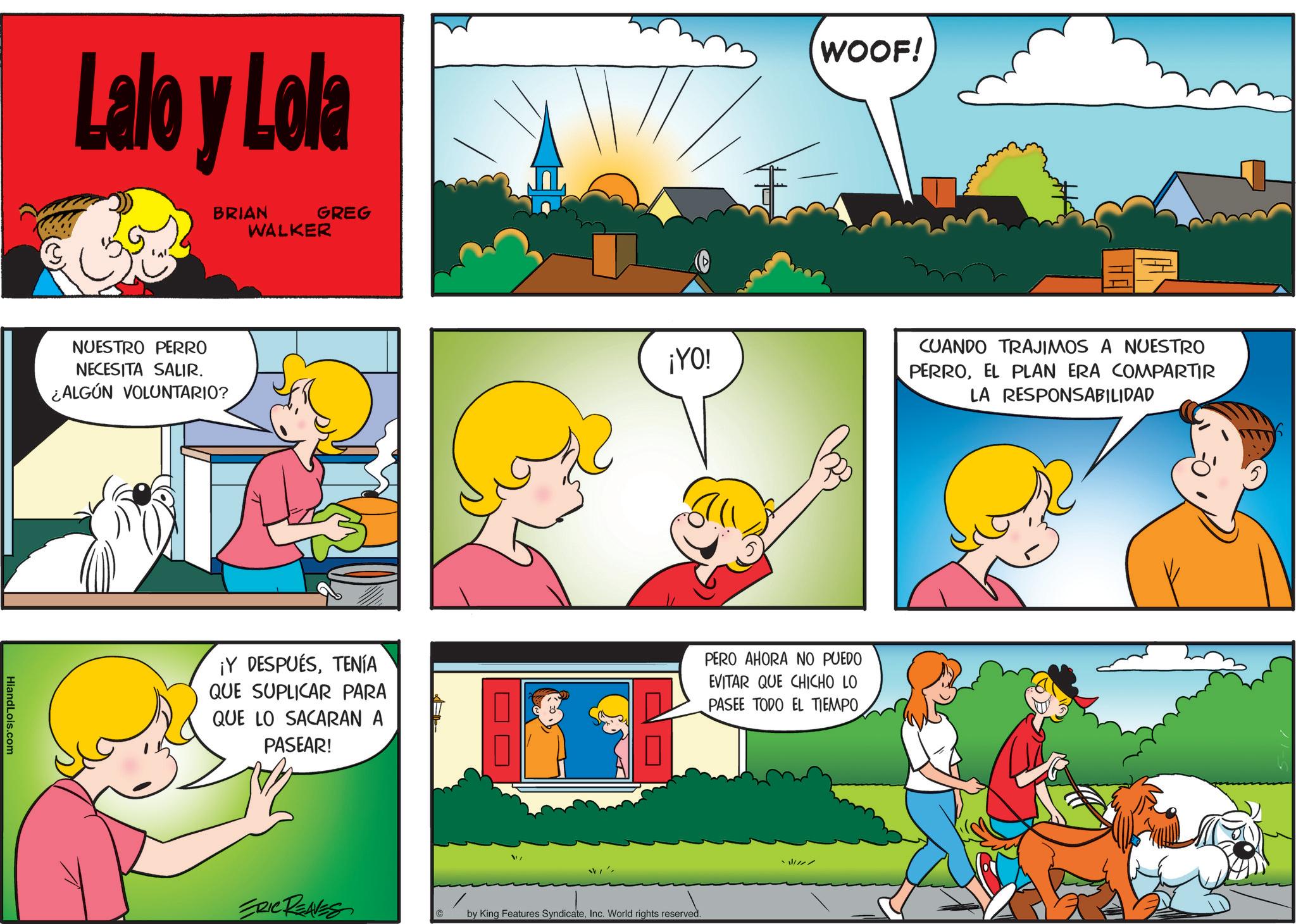 Fictional character OCR: Lalo y Lola BRIAN WALKER GREG NUESTRO PERRO NECESITA SALIR. ¿ALGÚN VOLUNTARIO? HiandLois.com ¡YO! WOOF! ¡Y DESPUÉSTENÍA QUE SUPLICAR PARA QUE LO SACARAN A PASEAR! PERO AHORA NO PUEDO EVITAR QUE CHICHO LO PASEE TODO EL TIEMPO ERIC REAVES by King Features SyndicateInc. World rights reserved. CUANDO TRAJIMOS A NUESTRO PERROEL PLAN ERA COMPARTIR LA RESPONSABILIDAD Lalo y Lola BRIAN WALKER GREG NUESTRO PERRO NECESITA SALIR . ¿ ALGÚN VOLUNTARIO ? HiandLois.com ¡ YO ! WOOF ! ¡ Y DESPUÉSTENÍA QUE SUPLICAR PARA QUE LO SACARAN A PASEAR ! PERO AHORA NO PUEDO EVITAR QUE CHICHO LO PASEE TODO EL TIEMPO ERIC REAVES by King Features SyndicateInc. World rights reserved . CUANDO TRAJIMOS A NUESTRO PERROEL PLAN ERA COMPARTIR LA RESPONSABILIDAD