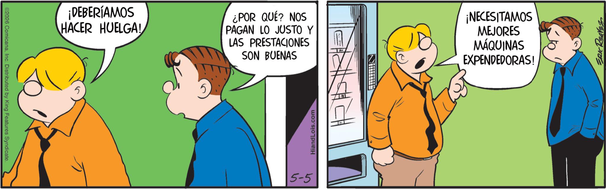 Pleased OCR: ©2026 ComicanaInc. Distributed by King Features Syndicate. ¡DEBERÍAMOS HACER HUELGA! 5 ¿POR QUÉ? NOS PAGAN LO JUSTO Y LAS PRESTACIONES SON BUENAS ¡NECESITAMOS MEJORES MÁQUINAS EXPENDEDORAS! 5-5 HiandLois.com ERIC REAVES © 2026 ComicanaInc. Distributed by King Features Syndicate . ¡ DEBERÍAMOS HACER HUELGA ! 5 ¿ POR QUÉ ? NOS PAGAN LO JUSTO Y LAS PRESTACIONES SON BUENAS ¡ NECESITAMOS MEJORES MÁQUINAS EXPENDEDORAS ! 5-5 HiandLois.com ERIC REAVES