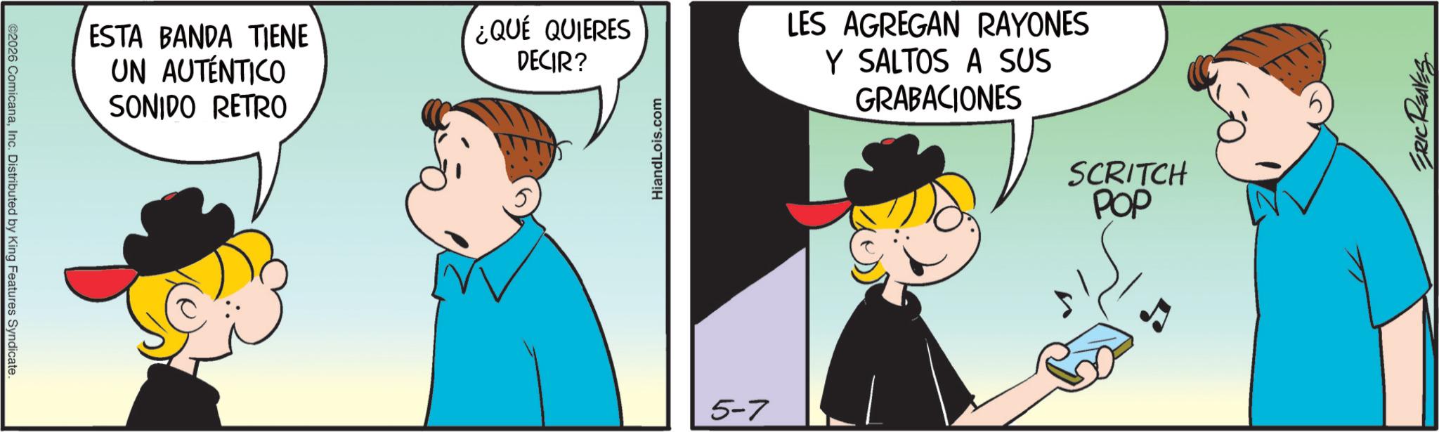 Sharing OCR: ©2026 ComicanaInc. Distributed by King Features Syndicate. ESTA BANDA TIENE UN AUTÉNTICO SONIDO RETRO ¿QUE QUIERES DECIR? HiandLois.com 5-7 LES AGREGAN RAYONES Y SALTOS A SUS GRABACIONES SCRITCH POP ERIC REAVES © 2026 ComicanaInc. Distributed by King Features Syndicate . ESTA BANDA TIENE UN AUTÉNTICO SONIDO RETRO ¿ QUE QUIERES DECIR ? HiandLois.com 5-7 LES AGREGAN RAYONES Y SALTOS A SUS GRABACIONES SCRITCH POP ERIC REAVES