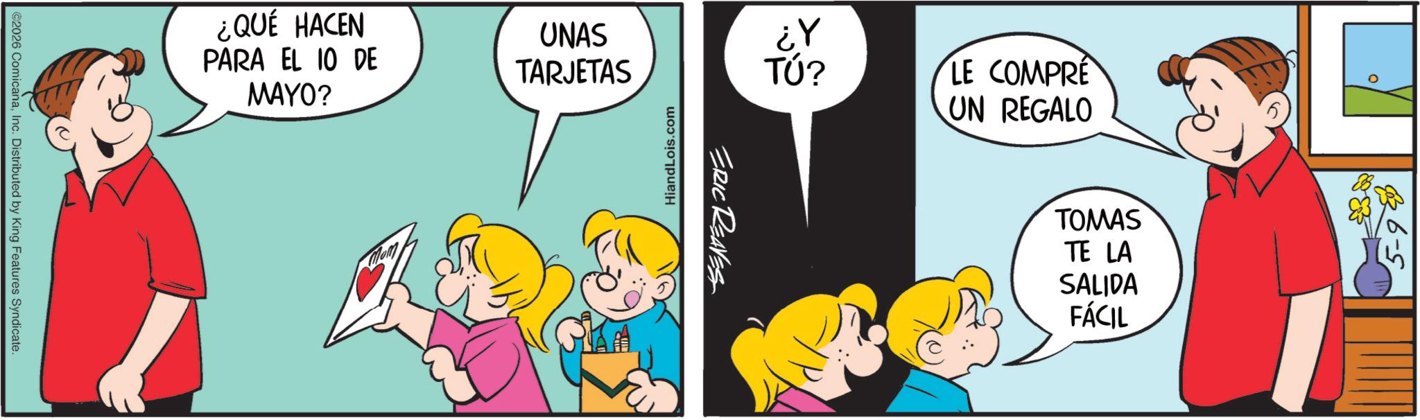 Animated cartoon OCR: ¿QUÉ HACEN PARA EL 10 DE MAYO? UNAS TARJETAS ©2026 ComicanaInc. Distributed by King Features Syndicate. TÚ? LE COMPRE UN REGALO 1? HiandLois.com ERIC REAVES TOMAS TE LA SALIDA FÁCIL 836-5 ¿ QUÉ HACEN PARA EL 10 DE MAYO ? UNAS TARJETAS © 2026 ComicanaInc. Distributed by King Features Syndicate . TÚ ? LE COMPRE UN REGALO 1 ? HiandLois.com ERIC REAVES TOMAS TE LA SALIDA FÁCIL 836-5