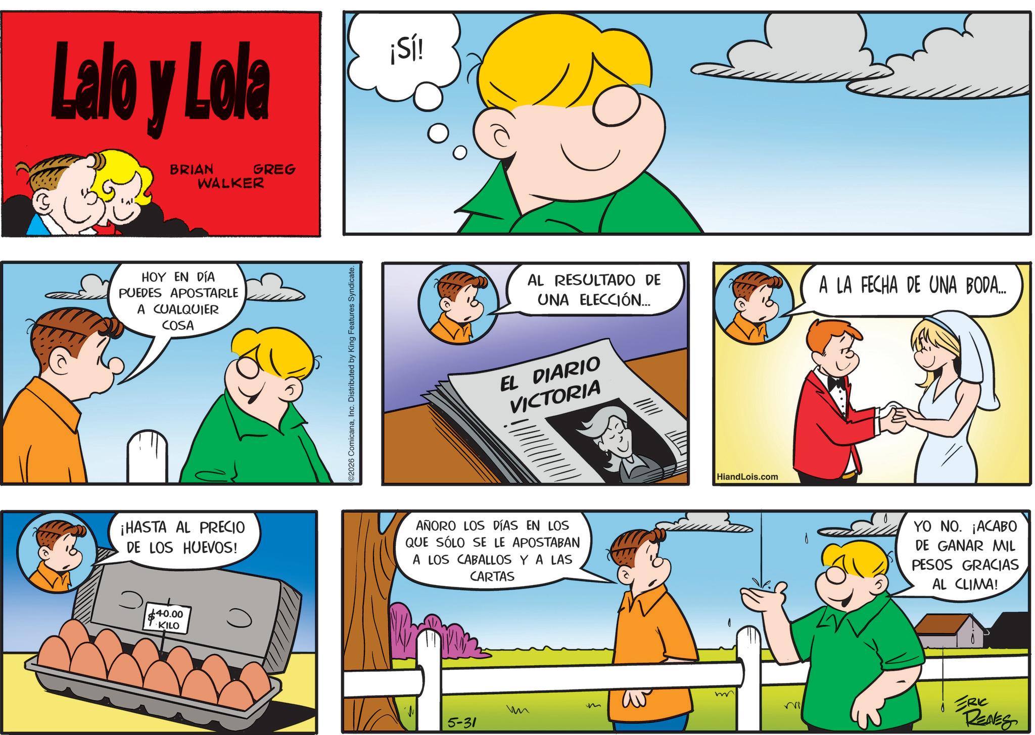 Happiness OCR: Lalo y Lola BRIAN WALKER GREG ¡Sí! HOY EN DÍA PUEDES APOSTARLE A CUALQUIER COSA ¡HASTA AL PRECIO DE LOS HUEVOS! $40.00 KILO ©2026 ComicanaInc. Distributed by King Features Syndicate. AL RESULTADO DE UNA ELECCIÓN... A LA FECHA DE UNA BODA... EL DIARIO VICTORIA AÑORO LOS DÍAS EN LOS QUE SÓLO SE LE APOSTABAN A LOS CABALLOS Y A LAS CARTAS 5-31 ? m HiandLois.com YO NO. ¡ACABO DE GANAR MIL PESOS GRACIAS AL CLIMA! ERIC RENES Lalo y Lola BRIAN WALKER GREG ¡ Sí ! HOY EN DÍA PUEDES APOSTARLE A CUALQUIER COSA ¡ HASTA AL PRECIO DE LOS HUEVOS ! $ 40.00 KILO © 2026 ComicanaInc. Distributed by King Features Syndicate . AL RESULTADO DE UNA ELECCIÓN ... A LA FECHA DE UNA BODA ... EL DIARIO VICTORIA AÑORO LOS DÍAS EN LOS QUE SÓLO SE LE APOSTABAN A LOS CABALLOS Y A LAS CARTAS 5-31 ? m HiandLois.com YO NO . ¡ ACABO DE GANAR MIL PESOS GRACIAS AL CLIMA ! ERIC RENES