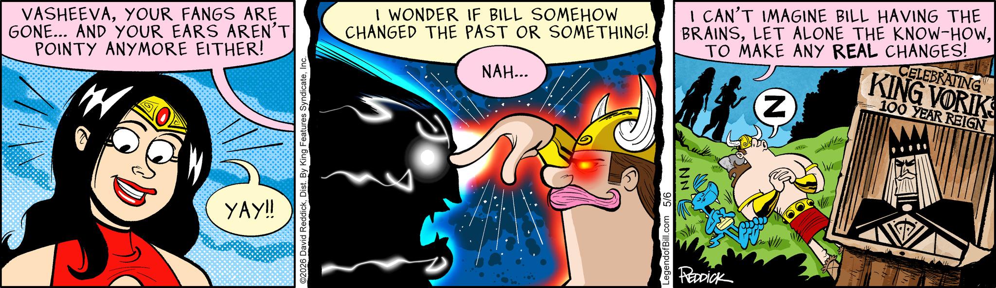 Publication OCR: VASHEEVAYOUR FANGS ARE GONE... AND YOUR EARS AREN'T POINTY ANYMORE EITHER! W ???!! ©2026 David ReddickInc. I WONDER IF BILL SOMEHOW CHANGED THE PAST OR SOMETHING! NAH... CAN'T IMAGINE BILL HAVING THE BRAINSTO MAKE ANY REAL CHANGES! Z CELEBRATING KING VORIKS 100 YEAR REIGN LegendofBill.com 5/6 NN REDDICK W VASHEEVAYOUR FANGS ARE GONE ... AND YOUR EARS AREN'T POINTY ANYMORE EITHER ! W ??? !! © 2026 David ReddickDist . By King Features SyndicateInc. I WONDER IF BILL SOMEHOW CHANGED THE PAST OR SOMETHING ! NAH ... CAN'T IMAGINE BILL HAVING THE BRAINSLET ALONE THE KNOW - HOWTO MAKE ANY REAL CHANGES ! Z CELEBRATING KING VORIKS 100 YEAR REIGN LegendofBill.com 5/6 NN REDDICK W