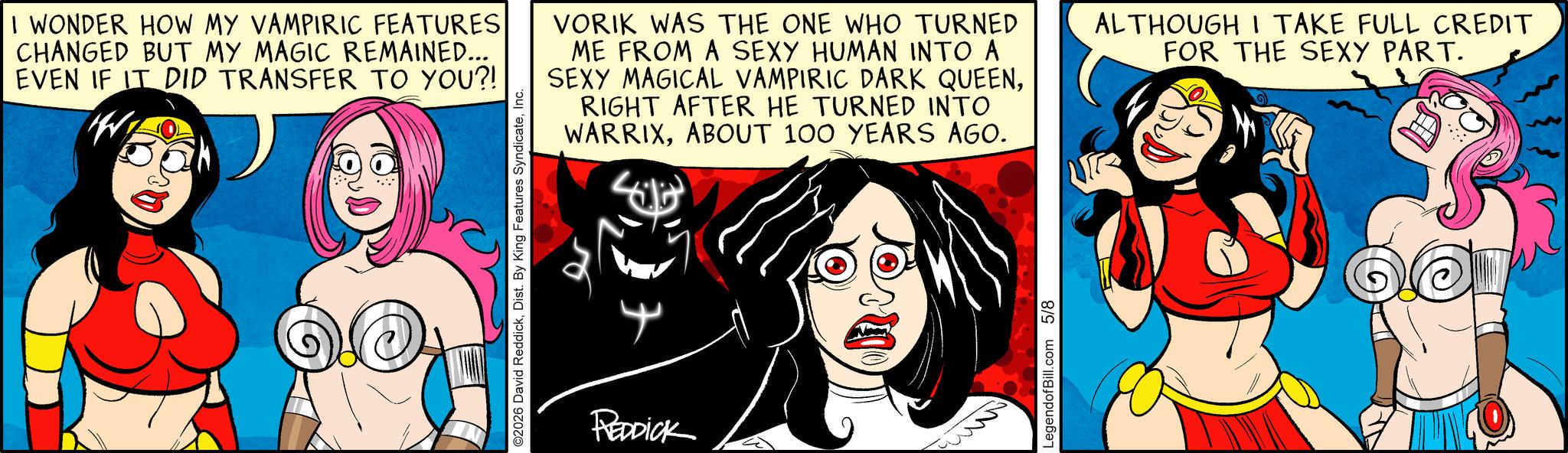 Graphic design OCR: I WONDER HOW MY VAMPIRIC FEATURES CHANGED BUT MY MAGIC REMAINED... EVEN IF IT DID TRANSFER TO YOU?! W ©2026 David ReddickInc. REDDICK VORIK WAS THE ONE WHO TURNED ME FROM A SEXY HUMAN INTO A SEXY MAGICAL VAMPIRIC DARK QUEENRIGHT AFTER HE TURNED INTO WARRIXABOUT 100 YEARS AGO. ALTHOUGH I TAKE FULL CREDIT FOR THE SEXY PART. LegendofBill.com 5/8 I WONDER HOW MY VAMPIRIC FEATURES CHANGED BUT MY MAGIC REMAINED ... EVEN IF IT DID TRANSFER TO YOU ?! W © 2026 David ReddickDist . By King Features SyndicateInc. REDDICK VORIK WAS THE ONE WHO TURNED ME FROM A SEXY HUMAN INTO A SEXY MAGICAL VAMPIRIC DARK QUEENRIGHT AFTER HE TURNED INTO WARRIXABOUT 100 YEARS AGO . ALTHOUGH I TAKE FULL CREDIT FOR THE SEXY PART . LegendofBill.com 5/8