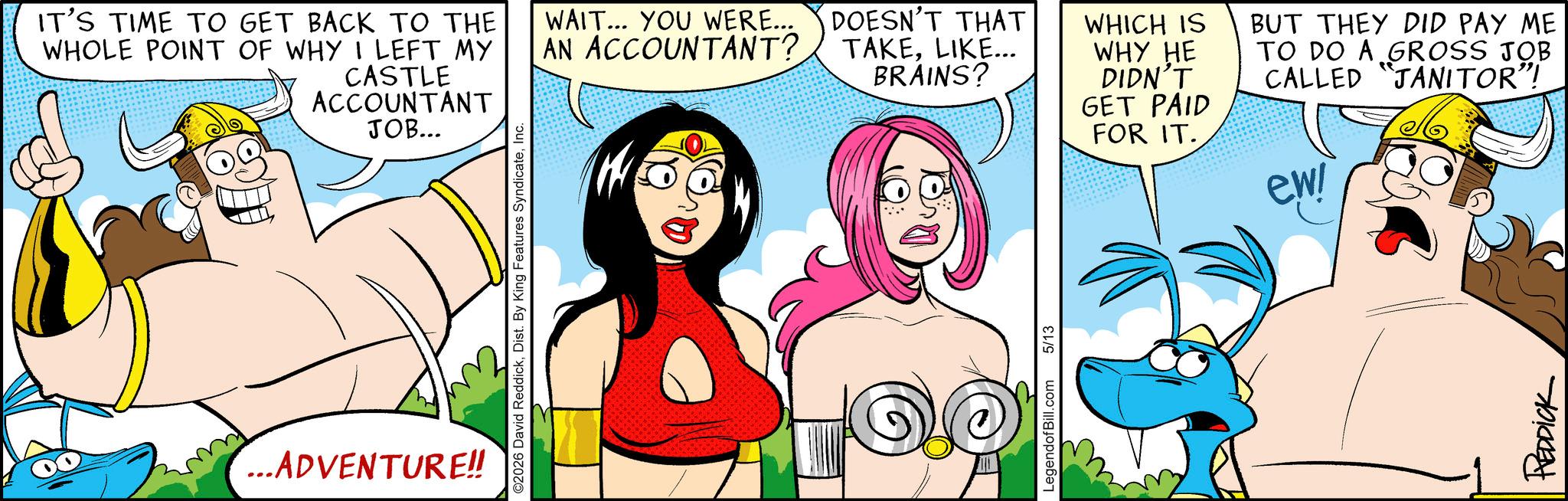 Comic book OCR: IT'S TIME TO GET BACK TO THE WHOLE POINT OF WHY I LEFT MY CASTLE ACCOUNTANT JOB... ...ADVENTURE!! ©2026 David ReddickInc. WAIT... YOU WERE... AN ACCOUNTANT? DOESN'T THAT TAKELIKE... BRAINS? LegendofBill.com 5/13 WHICH IS WHY HE DIDN'T GET PAID FOR IT. BUT THEY DID PAY ME TO DO A GROSS JOB CALLED "JANITOR"! ewi REDDICK IT'S TIME TO GET BACK TO THE WHOLE POINT OF WHY I LEFT MY CASTLE ACCOUNTANT JOB ... ... ADVENTURE !! © 2026 David ReddickDist . By King Features SyndicateInc. WAIT ... YOU WERE ... AN ACCOUNTANT ? DOESN'T THAT TAKELIKE ... BRAINS ? LegendofBill.com 5/13 WHICH IS WHY HE DIDN'T GET PAID FOR IT . BUT THEY DID PAY ME TO DO A GROSS JOB CALLED " JANITOR " ! ewi REDDICK