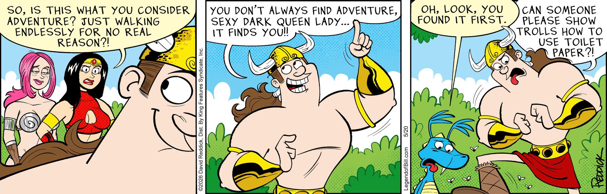 Graphics OCR: SOIS THIS WHAT YOU CONSIDER ADVENTURE? JUST WALKING ENDLESSLY FOR NO REAL REASON?! e ©2026 David ReddickInc. YOU DON'T ALWAYS FIND ADVENTURESEXY DARK QUEEN LADY... OHYOU FOUND IT FIRST. IT FINDS YOU!! LegendofBill.com 5/20 D CAN SOMEONE PLEASE SHOW TROLLS HOW TO USE TOILET PAPER?! REDDICK SOIS THIS WHAT YOU CONSIDER ADVENTURE ? JUST WALKING ENDLESSLY FOR NO REAL REASON ?! e © 2026 David ReddickDist . By King Features SyndicateInc. YOU DON'T ALWAYS FIND ADVENTURESEXY DARK QUEEN LADY ... OHYOU FOUND IT FIRST . IT FINDS YOU !! LegendofBill.com 5/20 D CAN SOMEONE PLEASE SHOW TROLLS HOW TO USE TOILET PAPER ?! REDDICK