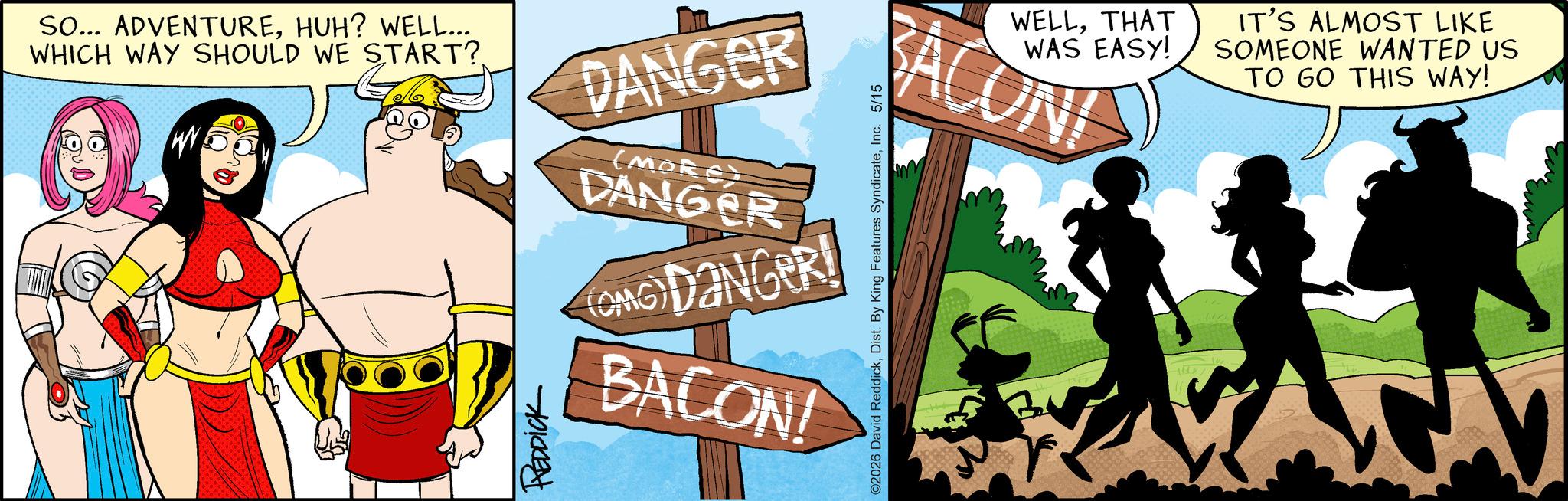 Graphics OCR: SO... ADVENTUREHUH? WELL... WHICH WAY SHOULD WE START? DANGER (MORE) DANGER (OMG)DANGER! BACON! WELLTHAT WAS EASY! RACONI IT'S ALMOST LIKE SOMEONE WANTED US TO GO THIS WAY! ©2026 David ReddickInc. 5/15 SO ... ADVENTUREHUH ? WELL ... WHICH WAY SHOULD WE START ? DANGER ( MORE ) DANGER ( OMG ) DANGER ! BACON ! WELLTHAT WAS EASY ! RACONI IT'S ALMOST LIKE SOMEONE WANTED US TO GO THIS WAY ! © 2026 David ReddickDist . By King Features SyndicateInc. 5/15