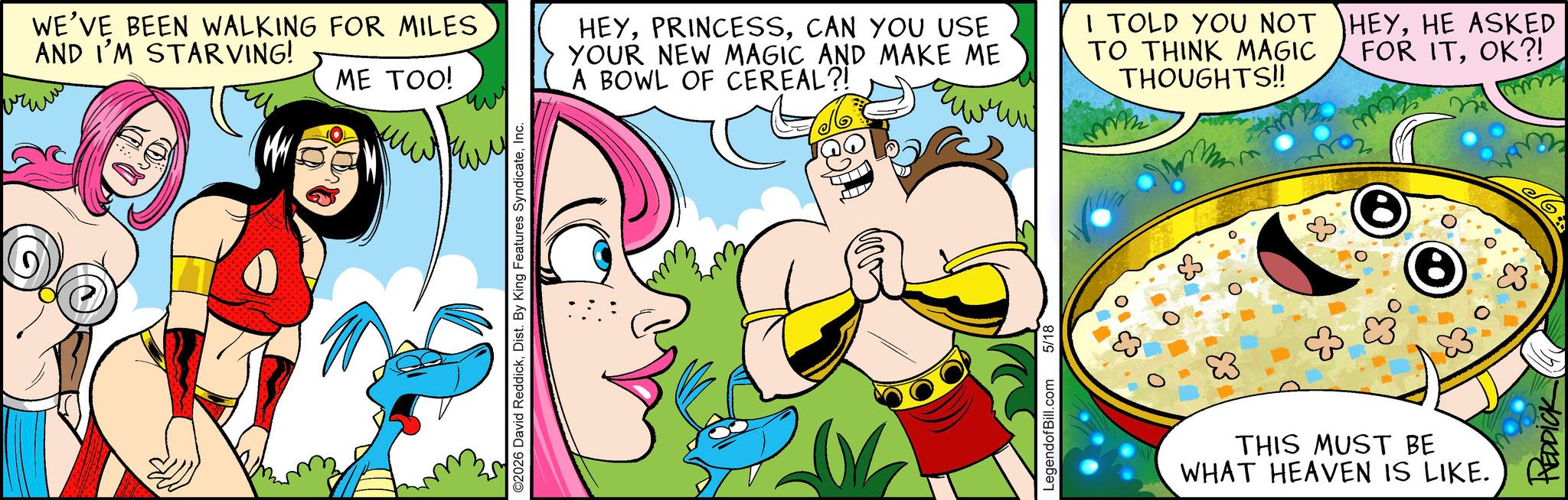 Illustration OCR: WE'VE BEEN WALKING FOR MILES AND I'M STARVING! ????? ME TOO! ???? ©2026 David ReddickInc. HEYCAN YOU USE YOUR NEW MAGIC AND MAKE ME A BOWL OF CEREAL?! I TOLD YOU NOT TO THINK MAGIC THOUGHTS!! LegendofBill.com 5/18 83 THIS MUST BE WHAT HEAVEN IS LIKE. FOR ITOK?! HEYHE ASKED mm REDDICK WE'VE BEEN WALKING FOR MILES AND I'M STARVING ! ????? ME TOO ! ???? © 2026 David ReddickDist . By King Features SyndicateInc. HEYCAN YOU USE YOUR NEW MAGIC AND MAKE ME A BOWL OF CEREAL ?! I TOLD YOU NOT TO THINK MAGIC THOUGHTS !! LegendofBill.com 5/18 83 THIS MUST BE WHAT HEAVEN IS LIKE . FOR ITOK ?! HEYHE ASKED mm REDDICK