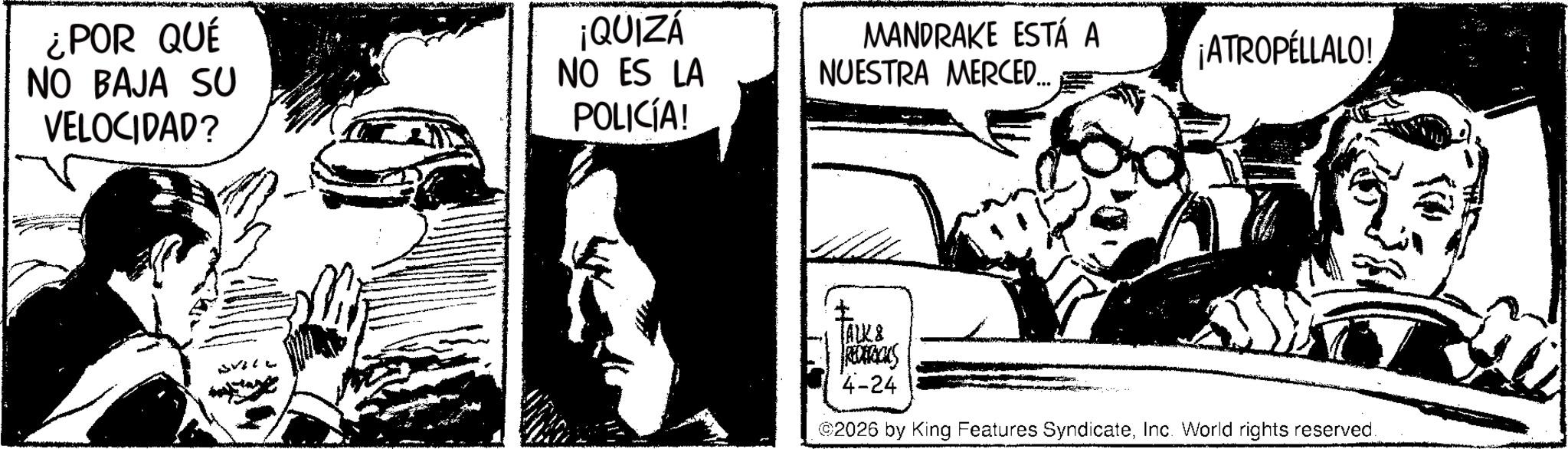Animation OCR: ¿POR QUÉ NO BAJA SU VELOCIDAD? ¡QUIZÁ NO ES LA POLICÍA! MANDRAKE ESTÁ A ¡ATROPELLALO! NUESTRA MERCED... JALK& REDERICUS 4-24 2026 by King Features SyndicateInc. World rights reserved. ¿ POR QUÉ NO BAJA SU VELOCIDAD ? ¡ QUIZÁ NO ES LA POLICÍA ! MANDRAKE ESTÁ A ¡ ATROPELLALO ! NUESTRA MERCED ... JALK & REDERICUS 4-24 2026 by King Features SyndicateInc. World rights reserved .