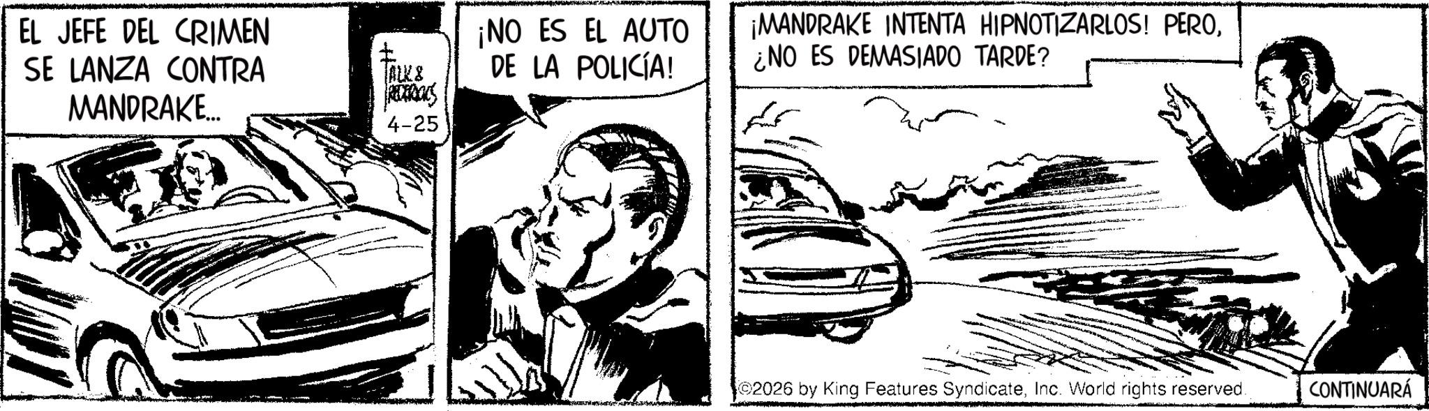 Publication OCR: EL JEFE DEL CRIMEN SE LANZA CONTRA MANDRAKE... ALK & REDERIKS 4-25 ¡NO ES EL AUTO DE LA POLICÍA! ¡MANDRAKE INTENTA HIPNOTIZARLOS! PERO¿NO ES DEMASIADO TARDE? 2026 by King Features SyndicateInc. World rights reserved. CONTINUARÁ EL JEFE DEL CRIMEN SE LANZA CONTRA MANDRAKE ... ALK & REDERIKS 4-25 ¡ NO ES EL AUTO DE LA POLICÍA ! ¡ MANDRAKE INTENTA HIPNOTIZARLOS ! PERO¿ NO ES DEMASIADO TARDE ? 2026 by King Features SyndicateInc. World rights reserved . CONTINUARÁ