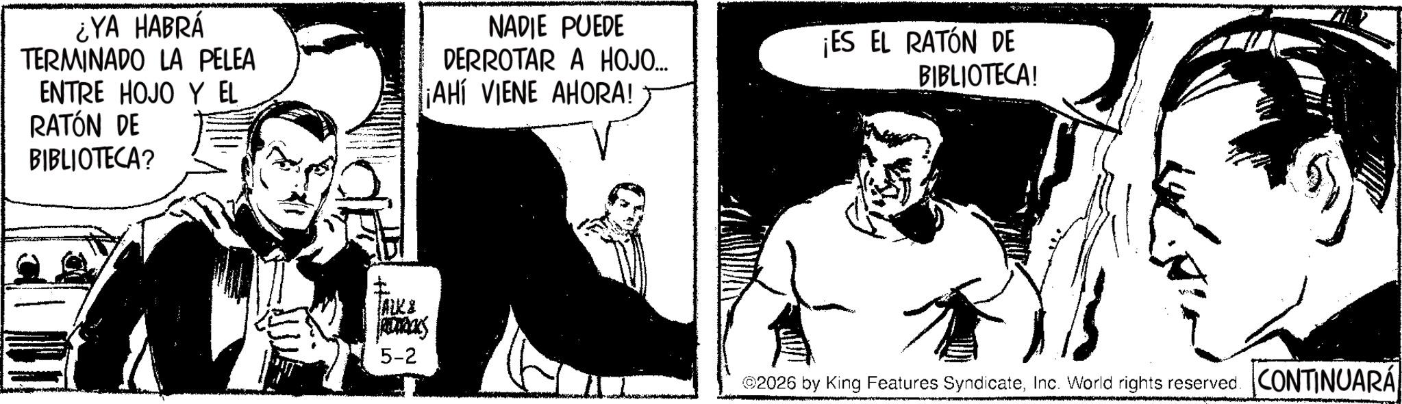 Publication OCR: ¿YA HABRÁ TERMINADO LA PELEA ENTRE HOJO Y EL RATÓN DE BIBLIOTECA? ALK & REDOCKS 5-2 NADIE PUEDE DERROTAR A HOJO... ¡AHÍ VIENE AHORA! ¡ES EL RATÓN DE BIBLIOTECA! ©2026 by King Features SyndicateInc. World rights reserved. CONTINUARÁ ¿ YA HABRÁ TERMINADO LA PELEA ENTRE HOJO Y EL RATÓN DE BIBLIOTECA ? ALK & REDOCKS 5-2 NADIE PUEDE DERROTAR A HOJO ... ¡ AHÍ VIENE AHORA ! ¡ ES EL RATÓN DE BIBLIOTECA ! © 2026 by King Features SyndicateInc. World rights reserved . CONTINUARÁ
