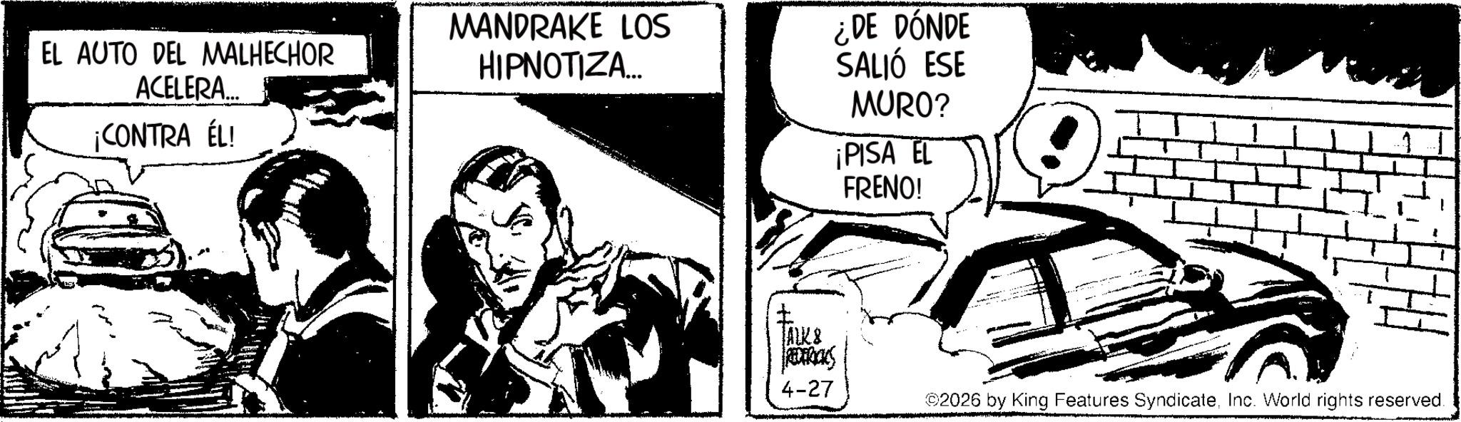 Line art OCR: EL AUTO DEL MALHECHOR ACELERA... ¡CONTRA ÉL! MANDRAKE LOS HIPNOTIZA... ¿DE DÓNDE SALIÓ ESE MURO? ¡PISA EL ? FRENO! JALK& REDERICKS 4-27 ©2026 by King Features SyndicateInc. World rights reserved. EL AUTO DEL MALHECHOR ACELERA ... ¡ CONTRA ÉL ! MANDRAKE LOS HIPNOTIZA ... ¿ DE DÓNDE SALIÓ ESE MURO ? ¡ PISA EL ? FRENO ! JALK & REDERICKS 4-27 © 2026 by King Features SyndicateInc. World rights reserved .