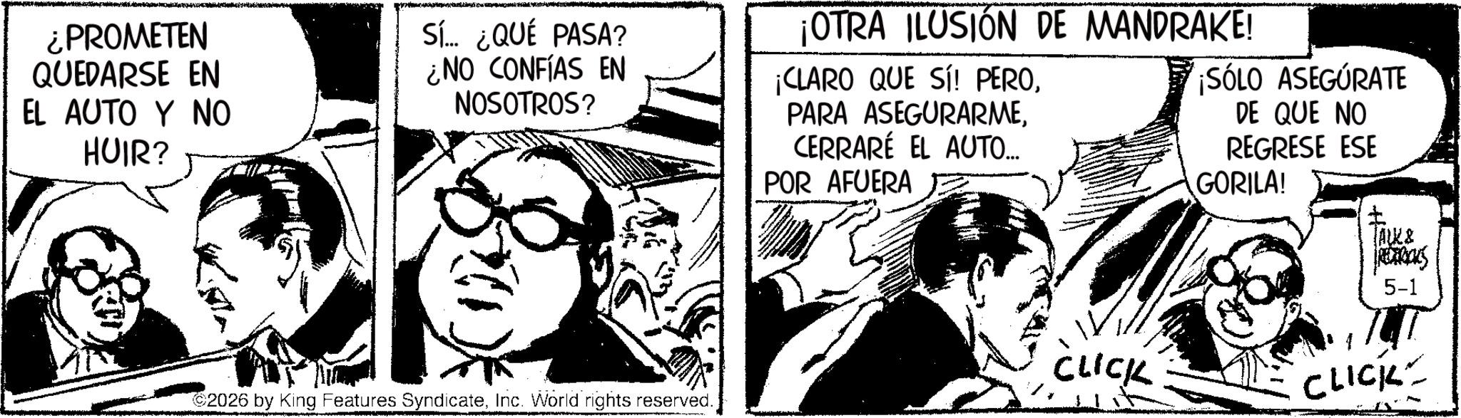 Animated cartoon OCR: ¿PROMETEN QUEDARSE EN EL AUTO Y NO HUIR? Sí... ¿QUÉ PASA? ¿NO CONFÍAS EN NOSOTROS? ¡OTRA ILUSIÓN DE MANDRAKE! ¡CLARO QUE SÍ PEROCERRARÉ EL AUTO... POR AFUERA ¡SÓLO ASEGÚRATE DE QUE NO REGRESE ESE GORILA! 2026 by King Features SyndicateInc. World rights reserved. TALK & PREDRICKS 5-1 CLICK CLICK ¿ PROMETEN QUEDARSE EN EL AUTO Y NO HUIR ? Sí ... ¿ QUÉ PASA ? ¿ NO CONFÍAS EN NOSOTROS ? ¡ OTRA ILUSIÓN DE MANDRAKE ! ¡ CLARO QUE SÍ PEROPARA ASEGURARMECERRARÉ EL AUTO ... POR AFUERA ¡ SÓLO ASEGÚRATE DE QUE NO REGRESE ESE GORILA ! 2026 by King Features SyndicateInc. World rights reserved . TALK & PREDRICKS 5-1 CLICK CLICK