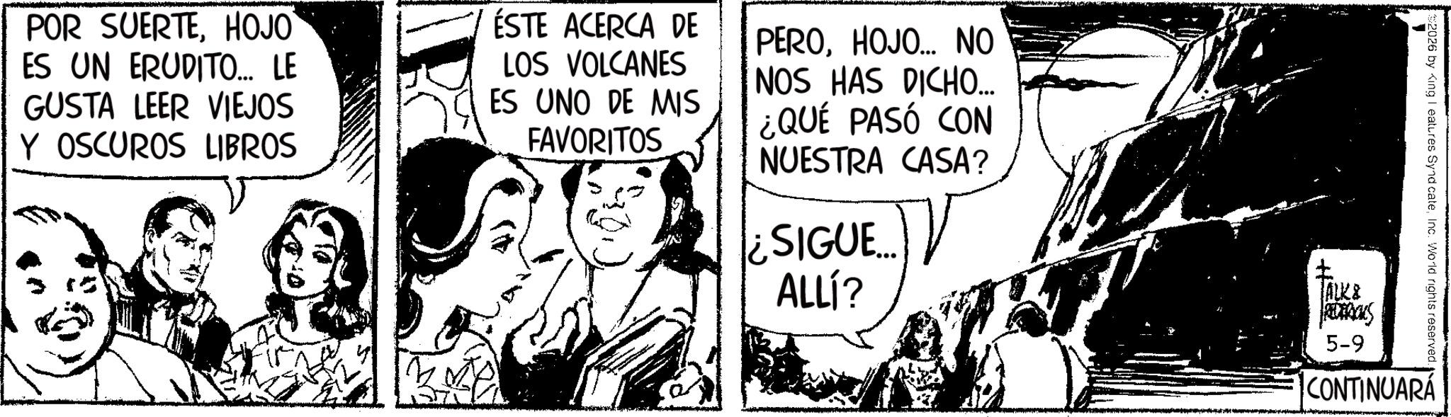 Fictional character OCR: POR SUERTEHOJO ES UN ERUDITO... LE GUSTA LEER VIEJOS Y OSCUROS LIBROS ESTE ACERCA DE LOS VOLCANES ES UNO DE MIS FAVORITOS PEROHOJO... NO NOS HAS DICHO... ¿QUÉ PASÓ CON NUESTRA CASA? ¿SIGUE.... ALLÍ? ? JALK& REDERICKS 5-9 2026 by King I eatures SyndicateInc. World rights reserved. CONTINUARÁ POR SUERTEHOJO ES UN ERUDITO ... LE GUSTA LEER VIEJOS Y OSCUROS LIBROS ESTE ACERCA DE LOS VOLCANES ES UNO DE MIS FAVORITOS PEROHOJO ... NO NOS HAS DICHO ... ¿ QUÉ PASÓ CON NUESTRA CASA ? ¿ SIGUE .... ALLÍ ? ? JALK & REDERICKS 5-9 2026 by King I eatures SyndicateInc. World rights reserved . CONTINUARÁ