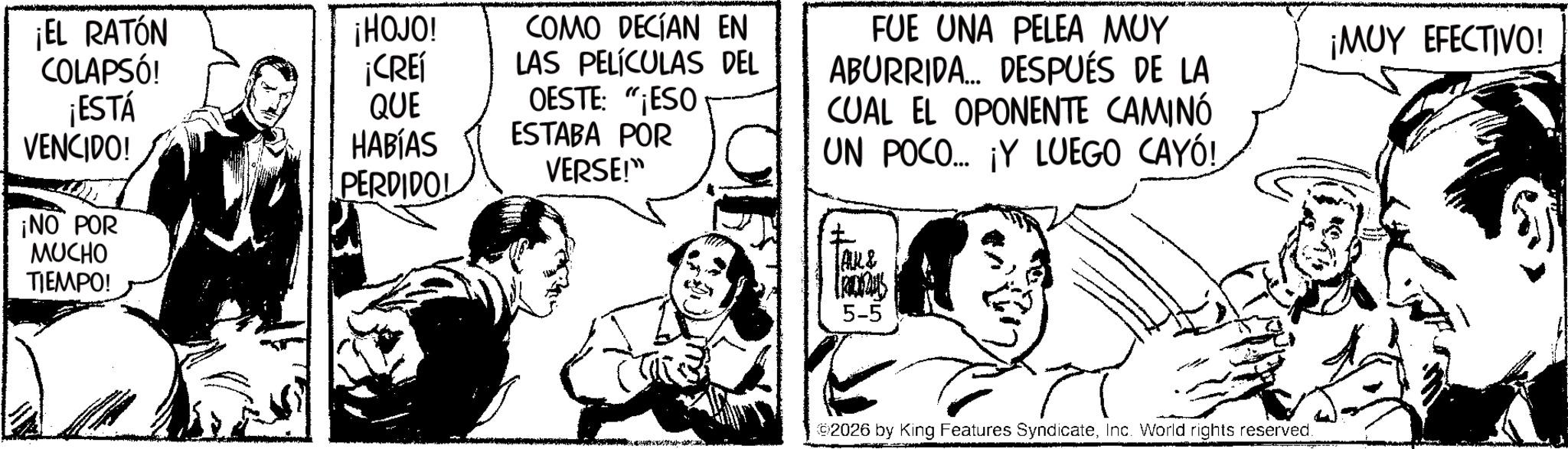 Fiction OCR: COMO DECÍAN EN LAS PELÍCULAS DEL FUE UNA PELEA MUY ABURRIDA... DESPUÉS DE LA CUAL EL OPONENTE CAMINÓ UN POCO.... ¡Y LUEGO CAYÓ! ¡MUY EFECTIVO! ¡EL RATÓN COLAPSÓ! ¡ESTÁ VENCIDO! ¡HOJO! ¡CREÍ QUE OESTE: "¡ESO HABÍAS ESTABA POR VERSE!" PERDIDOL ¡NO POR MUCHO TIEMPO! ALL & 5-5 92026 by King Features SyndicateInc. World rights reserved. COMO DECÍAN EN LAS PELÍCULAS DEL FUE UNA PELEA MUY ABURRIDA ... DESPUÉS DE LA CUAL EL OPONENTE CAMINÓ UN POCO .... ¡ Y LUEGO CAYÓ ! ¡ MUY EFECTIVO ! ¡ EL RATÓN COLAPSÓ ! ¡ ESTÁ VENCIDO ! ¡ HOJO ! ¡ CREÍ QUE OESTE : " ¡ ESO HABÍAS ESTABA POR VERSE ! " PERDIDOL ¡ NO POR MUCHO TIEMPO ! ALL & 5-5 92026 by King Features SyndicateInc. World rights reserved .