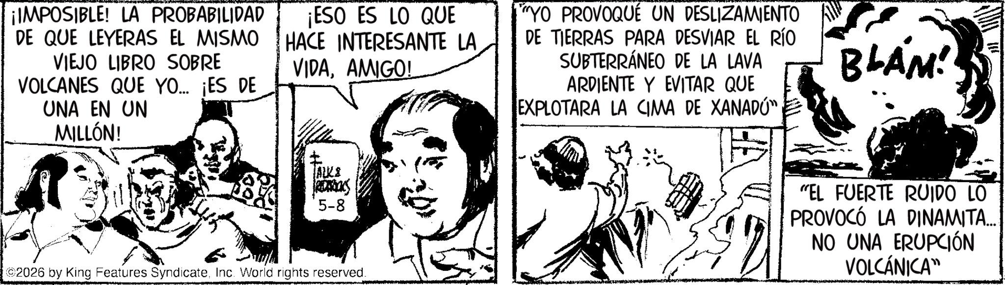 Comic book OCR: ¡IMPOSIBLE! LA PROBABILIDAD DE QUE LEYERAS EL MISMO VIEJO LIBRO SOBRE VOLCANES QUE YO... ¡ES DE UNA EN UN MILLÓN! ¡ESO ES LO QUE HACE INTERESANTE LA VIDAAMIGO! YO PROVOQUÉ UN DESLIZAMIENTO DE TIERRAS PARA DESVIAR EL RÍO SUBTERRÁNEO DE LA LAVA ARDIENTE Y EVITAR QUE EXPLOTARA LA CIMA DE XANADÚM BLAM! TALE RONDOL 5-8 2026 by King Features SyndicateInc. World rights reserved. "EL FUERTE RUIDO LO PROVOCÓ LA DINAMITA... NO UNA ERUPCIÓN VOLCÁNICA" ¡ IMPOSIBLE ! LA PROBABILIDAD DE QUE LEYERAS EL MISMO VIEJO LIBRO SOBRE VOLCANES QUE YO ... ¡ ES DE UNA EN UN MILLÓN ! ¡ ESO ES LO QUE HACE INTERESANTE LA VIDAAMIGO ! YO PROVOQUÉ UN DESLIZAMIENTO DE TIERRAS PARA DESVIAR EL RÍO SUBTERRÁNEO DE LA LAVA ARDIENTE Y EVITAR QUE EXPLOTARA LA CIMA DE XANADÚM BLAM ! TALE RONDOL 5-8 2026 by King Features SyndicateInc. World rights reserved . " EL FUERTE RUIDO LO PROVOCÓ LA DINAMITA ... NO UNA ERUPCIÓN VOLCÁNICA "