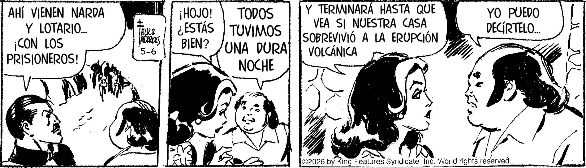Publication OCR: AHÍ VIENEN NARDA Y LOTARIO... ¡CON LOS PRISIONEROS! ¡HOJO! TODOS Y TERMINARÁ HASTA QUE TALKS REDERICKS 5-6 ¿ESTÁS BIEN? TUVIMOS UNA DURA VEA SI NUESTRA CASA SOBREVIVIÓ A LA ERUPCIÓN VOLCÁNICA YO PUEDO DECIRTELO... NOCHE 2026 by King Features SyndicateInc. World rights reserved. AHÍ VIENEN NARDA Y LOTARIO ... ¡ CON LOS PRISIONEROS ! ¡ HOJO ! TODOS Y TERMINARÁ HASTA QUE TALKS REDERICKS 5-6 ¿ ESTÁS BIEN ? TUVIMOS UNA DURA VEA SI NUESTRA CASA SOBREVIVIÓ A LA ERUPCIÓN VOLCÁNICA YO PUEDO DECIRTELO ... NOCHE 2026 by King Features SyndicateInc. World rights reserved .
