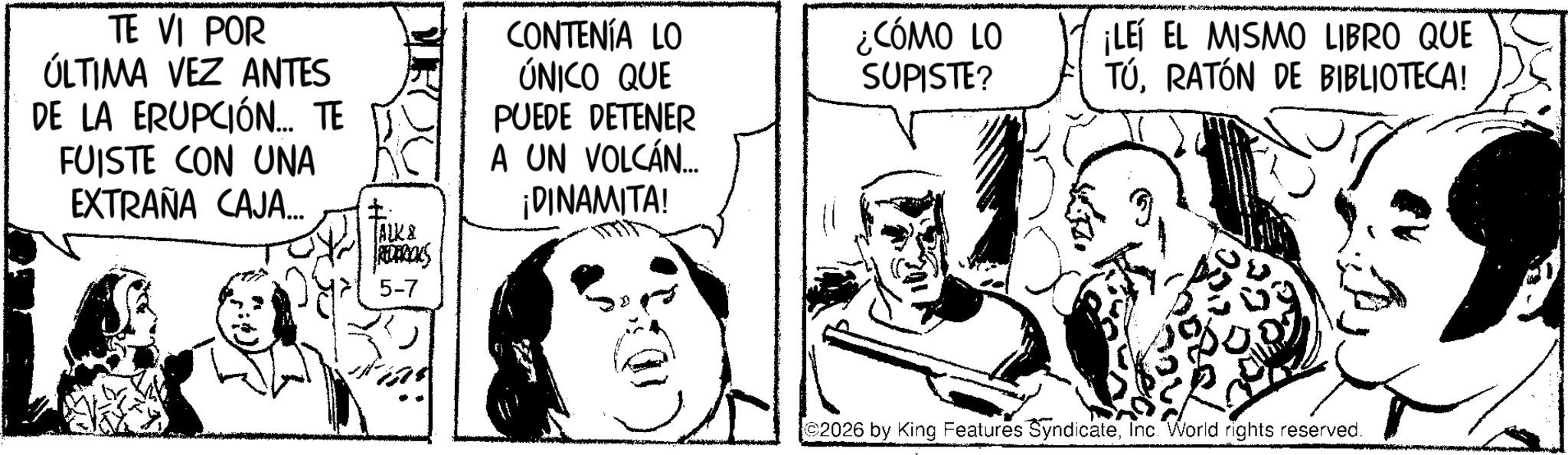 Fictional character OCR: TE VI POR ÚLTIMA VEZ ANTES DE LA ERUPCIÓN... TE FUISTE CON UNA EXTRAÑA CAJA... ALK & REDERICKS 5-7 CONTENÍA LO ÚNICO QUE PUEDE DETENER A UN VOLCÁN... ¡DINAMITA! ¿CÓMO LO SUPISTE? ¡LEÍ EL MISMO LIBRO QUE TÚRATÓN DE BIBLIOTECA! 2026 by King Features SyndicateInc. World rights reserved. TE VI POR ÚLTIMA VEZ ANTES DE LA ERUPCIÓN ... TE FUISTE CON UNA EXTRAÑA CAJA ... ALK & REDERICKS 5-7 CONTENÍA LO ÚNICO QUE PUEDE DETENER A UN VOLCÁN ... ¡ DINAMITA ! ¿ CÓMO LO SUPISTE ? ¡ LEÍ EL MISMO LIBRO QUE TÚRATÓN DE BIBLIOTECA ! 2026 by King Features SyndicateInc. World rights reserved .
