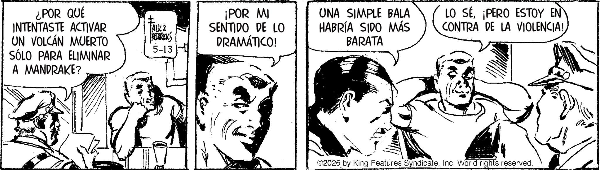 Fictional character OCR: ¿POR QUÉ INTENTASTE ACTIVAR UN VOLCÁN MUERTO SÓLO PARA ELIMINAR A MANDRAKE? ? [AUK& RECARICKS 5-13 ¡POR MI SENTIDO DE LO DRAMÁTICO! UNA SIMPLE BALA HABRÍA SIDO MÁS BARATA LO SÉ¡PERO ESTOY EN CONTRA DE LA VIOLENCIA! ©2026 by King Features SyndicateInc. World rights reserved. ¿ POR QUÉ INTENTASTE ACTIVAR UN VOLCÁN MUERTO SÓLO PARA ELIMINAR A MANDRAKE ? ? [ AUK & RECARICKS 5-13 ¡ POR MI SENTIDO DE LO DRAMÁTICO ! UNA SIMPLE BALA HABRÍA SIDO MÁS BARATA LO SÉ¡ PERO ESTOY EN CONTRA DE LA VIOLENCIA ! © 2026 by King Features SyndicateInc. World rights reserved .