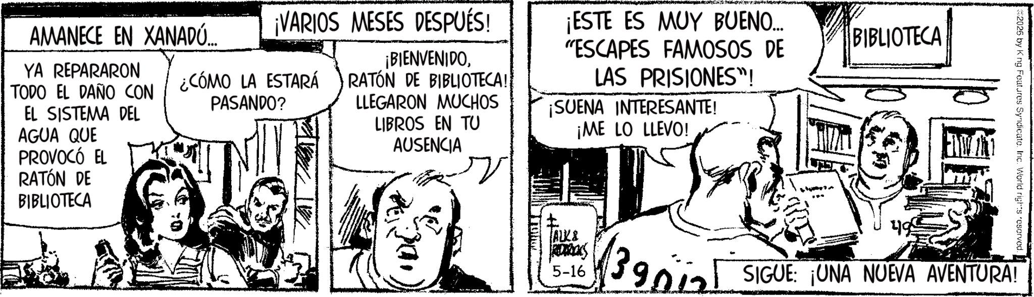 Publication OCR: AMANECE EN XANADÚ... YA REPARARON TODO EL DAÑO CON EL SISTEMA DEL AGUA QUE PROVOCÓ EL ¡VARIOS MESES DESPUÉS! ¡BIENVENIDO¿CÓMO LA ESTARÁ RATÓN DE BIBLIOTECA! PASANDO? ¡ESTE ES MUY BUENO... "ESCAPES FAMOSOS DE LAS PRISIONES"! LLEGARON MUCHOS LIBROS EN TU AUSENCIA ¡SUENA INTERESANTE! ¡ME LO LLEVO! RATÓN DE BIBLIOTECA t ALK& RODRICKS 5-16 1390 BIBLIOTECA #2025 by King Features Syndicate. Inc. World rights reserved. 499 SIGUE: ¡UNA NUEVA AVENTURA! AMANECE EN XANADÚ ... YA REPARARON TODO EL DAÑO CON EL SISTEMA DEL AGUA QUE PROVOCÓ EL ¡ VARIOS MESES DESPUÉS ! ¡ BIENVENIDO¿ CÓMO LA ESTARÁ RATÓN DE BIBLIOTECA ! PASANDO ? ¡ ESTE ES MUY BUENO ... " ESCAPES FAMOSOS DE LAS PRISIONES " ! LLEGARON MUCHOS LIBROS EN TU AUSENCIA ¡ SUENA INTERESANTE ! ¡ ME LO LLEVO ! RATÓN DE BIBLIOTECA t ALK & RODRICKS 5-16 1390 BIBLIOTECA # 2025 by King Features Syndicate . Inc. World rights reserved . 499 SIGUE : ¡ UNA NUEVA AVENTURA !