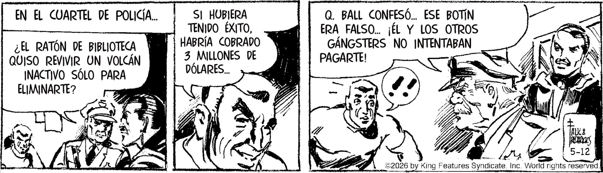 Fiction OCR: EN EL CUARTEL DE POLICÍA... ¿EL RATÓN DE BIBLIOTECA QUISO REVIVIR UN VOLCÁN INACTIVO SÓLO PARA ELIMINARTE? SI HUBIERA TENIDO ÉXITOHABRÍA COBRADO 3 MILLONES DE DÓLARES... Q. BALL CONFESÓ... ESE BOTÍN ERA FALSO... ¡ÉL Y LOS OTROS GANGSTERS NO INTENTABAN PAGARTE! 104 TALK & PREDONCS 2026 by King Features SyndicateInc. World rights reserved. 5-12 EN EL CUARTEL DE POLICÍA ... ¿ EL RATÓN DE BIBLIOTECA QUISO REVIVIR UN VOLCÁN INACTIVO SÓLO PARA ELIMINARTE ? SI HUBIERA TENIDO ÉXITOHABRÍA COBRADO 3 MILLONES DE DÓLARES ... Q. BALL CONFESÓ ... ESE BOTÍN ERA FALSO ... ¡ ÉL Y LOS OTROS GANGSTERS NO INTENTABAN PAGARTE ! 104 TALK & PREDONCS 2026 by King Features SyndicateInc. World rights reserved . 5-12