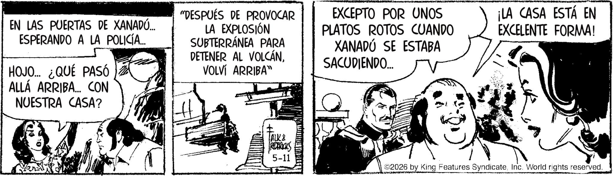 Fictional character OCR: EN LAS PUERTAS DE XANADÚ... ESPERANDO A LA POLICÍA... HOJO... ¿QUÉ PASÓ ALLÁ ARRIBA... CON NUESTRA CASA? "DESPUÉS DE PROVOCAR LA EXPLOSIÓN SUBTERRÁNEA PARA DETENER AL VOLCÁNVOLVÍ ARRIBA" EXCEPTO POR UNOS PLATOS ROTOS CUANDO XANADU SE ESTABA SACUDIENDO.... ¡LA CASA ESTÁ EN EXCELENTE FORMA! ALK2 REDERICKS 5-11 ©2026 by King Features SyndicateInc. World rights reserved. EN LAS PUERTAS DE XANADÚ ... ESPERANDO A LA POLICÍA ... HOJO ... ¿ QUÉ PASÓ ALLÁ ARRIBA ... CON NUESTRA CASA ? " DESPUÉS DE PROVOCAR LA EXPLOSIÓN SUBTERRÁNEA PARA DETENER AL VOLCÁNVOLVÍ ARRIBA " EXCEPTO POR UNOS PLATOS ROTOS CUANDO XANADU SE ESTABA SACUDIENDO .... ¡ LA CASA ESTÁ EN EXCELENTE FORMA ! ALK2 REDERICKS 5-11 © 2026 by King Features SyndicateInc. World rights reserved .