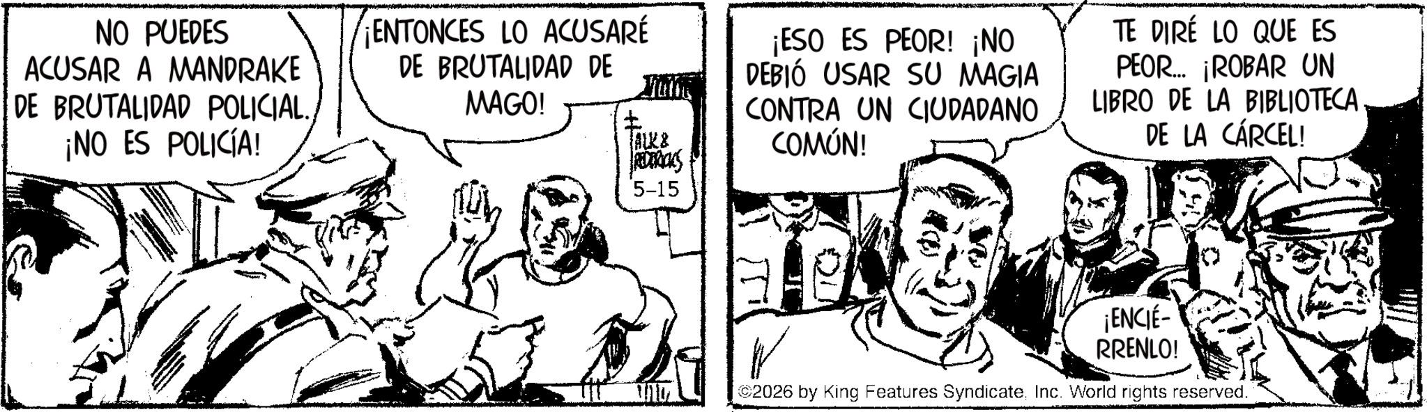 Comic book OCR: NO PUEDES ACUSAR A MANDRAKE DE BRUTALIDAD POLICIAL. ¡NO ES POLICÍA! ¡ENTONCES LO ACUSARÉ DE BRUTALIDAD DE MAGO! ? Hung ALK & REDERICKS ¡ESO ES PEOR! ¡NO DEBIÓ USAR SU MAGIA CONTRA UN CIUDADANO COMÚN! TE DIRE LO QUE ES PEOR... ¡ROBAR UN LIBRO DE LA BIBLIOTECA DE LA CÁRCEL! 5-15 ¡ENCIE- RRENLO! 2026 by King Features SyndicateInc. World rights reserved. NO PUEDES ACUSAR A MANDRAKE DE BRUTALIDAD POLICIAL . ¡ NO ES POLICÍA ! ¡ ENTONCES LO ACUSARÉ DE BRUTALIDAD DE MAGO ! ? Hung ALK & REDERICKS ¡ ESO ES PEOR ! ¡ NO DEBIÓ USAR SU MAGIA CONTRA UN CIUDADANO COMÚN ! TE DIRE LO QUE ES PEOR ... ¡ ROBAR UN LIBRO DE LA BIBLIOTECA DE LA CÁRCEL ! 5-15 ¡ ENCIE- RRENLO ! 2026 by King Features SyndicateInc. World rights reserved .