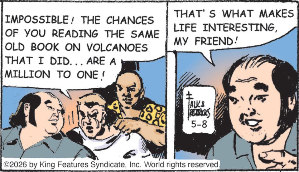 Animated cartoon OCR: IMPOSSIBLE! THE CHANCES OF YOU READING THE SAME OLD BOOK ON VOLCANOES THAT I DID... ARE A THAT'S WHAT MAKES LIFE INTERESTINGMY FRIEND! MILLION TO ONE! ALK& 5-8 ©2026 by King Features SyndicateInc. World rights reserved. IMPOSSIBLE ! THE CHANCES OF YOU READING THE SAME OLD BOOK ON VOLCANOES THAT I DID ... ARE A THAT'S WHAT MAKES LIFE INTERESTINGMY FRIEND ! MILLION TO ONE ! ALK & 5-8 © 2026 by King Features SyndicateInc. World rights reserved .
