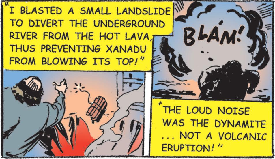 Fictional character OCR: I BLASTED A SMALL LANDSLIDE TO DIVERT THE UNDERGROUND RIVER FROM THE HOT LAVATHUS PREVENTING XANADU FROM BLOWING ITS TOP!” BLAM! THE LOUD NOISE WAS THE DYNAMITE NOT A VOLCANIC ERUPTION!" I BLASTED A SMALL LANDSLIDE TO DIVERT THE UNDERGROUND RIVER FROM THE HOT LAVATHUS PREVENTING XANADU FROM BLOWING ITS TOP ! ” BLAM ! THE LOUD NOISE WAS THE DYNAMITE NOT A VOLCANIC ERUPTION ! "