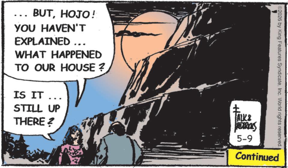 Fictional character OCR: .. BUTHOJO! YOU HAVEN'T EXPLAINED ….. WHAT HAPPENED TO OUR HOUSE ? IS IT ... STILL UP THERE? ©2026 by King Features SyndicateInc. World rights reserved. ALK & FERRALS 5-9 Continued .. BUTHOJO ! YOU HAVEN'T EXPLAINED … .. WHAT HAPPENED TO OUR HOUSE ? IS IT ... STILL UP THERE ? © 2026 by King Features SyndicateInc. World rights reserved . ALK & FERRALS 5-9 Continued