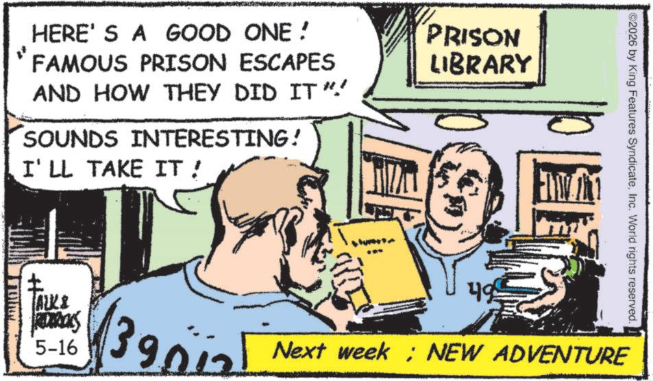 Comic book OCR: L HERE'S A GOOD ONE! FAMOUS PRISON ESCAPES AND HOW THEY DID IT"" SOUNDS INTERESTING! I'LL TAKE IT! PRISON LIBRARY ALK & REDERICKS 5-16 ) 49 ©2026 by King Features SyndicateInc. World rights reserved. 39nial Next week; NEW ADVENTURE L HERE'S A GOOD ONE ! FAMOUS PRISON ESCAPES AND HOW THEY DID IT " " SOUNDS INTERESTING ! I'LL TAKE IT ! PRISON LIBRARY ALK & REDERICKS 5-16 ) 49 © 2026 by King Features SyndicateInc. World rights reserved . 39nial Next week ; NEW ADVENTURE