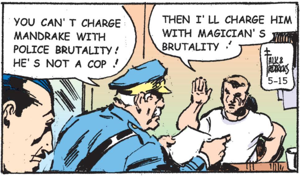 Publication OCR: YOU CAN'T CHARGE MANDRAKE WITH POLICE BRUTALITY! HE'S NOT A COP THEN I'LL CHARGE HIM WITH MAGICIAN'S BRUTALITY ? ? ALK & REDERICKS 5-15 YOU CAN'T CHARGE MANDRAKE WITH POLICE BRUTALITY ! HE'S NOT A COP THEN I'LL CHARGE HIM WITH MAGICIAN'S BRUTALITY ? ? ALK & REDERICKS 5-15
