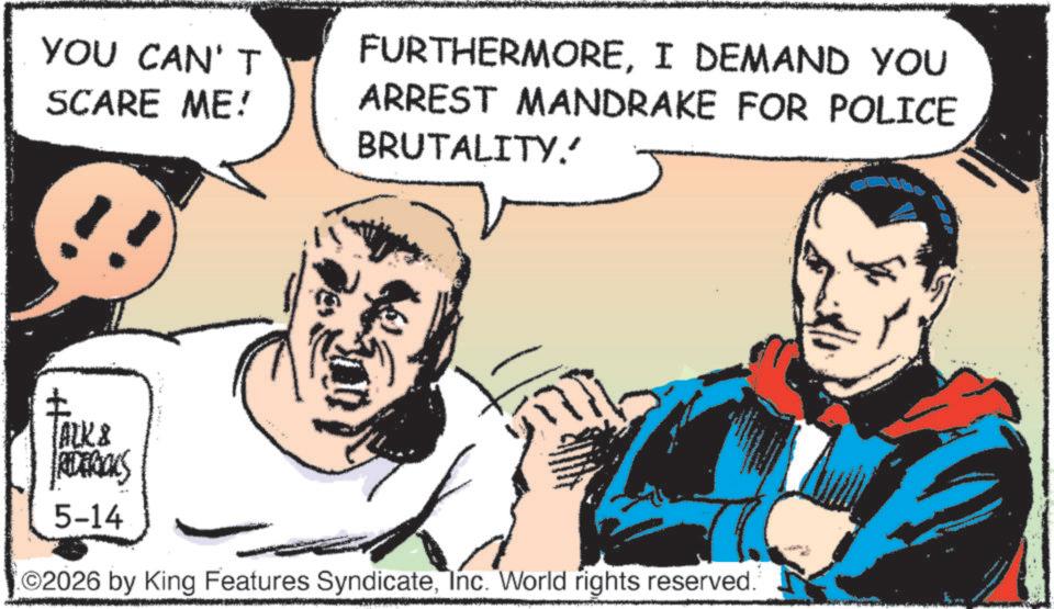 Publication OCR: YOU CAN'T SCARE ME! FURTHERMOREI DEMAND YOU ARREST MANDRAKE FOR POLICE BRUTALITY. TALL& REDERIALS 5-14 02026 by King Features SyndicateInc. World rights reserved. YOU CAN'T SCARE ME ! FURTHERMOREI DEMAND YOU ARREST MANDRAKE FOR POLICE BRUTALITY . TALL & REDERIALS 5-14 02026 by King Features SyndicateInc. World rights reserved .