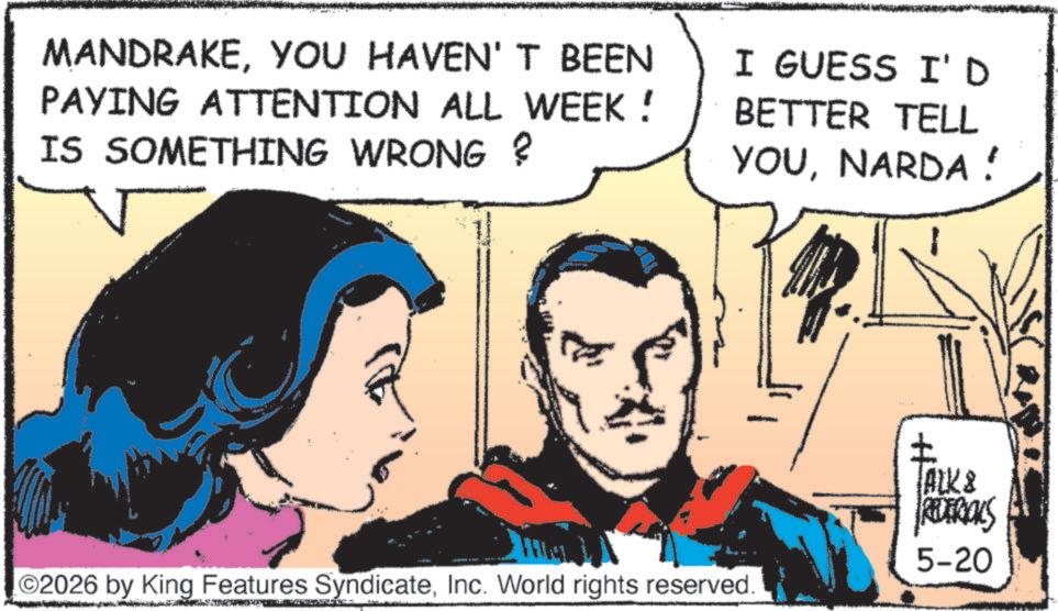 Hero OCR: MANDRAKEYOU HAVEN'T BEEN PAYING ATTENTION ALL WEEK! IS SOMETHING WRONG? I GUESS I'D BETTER TELL YOUNARDA! ©2026 by King Features SyndicateInc. World rights reserved. ALK & REDEROLS 5-20 MANDRAKEYOU HAVEN'T BEEN PAYING ATTENTION ALL WEEK ! IS SOMETHING WRONG ? I GUESS I'D BETTER TELL YOUNARDA ! © 2026 by King Features SyndicateInc. World rights reserved . ALK & REDEROLS 5-20
